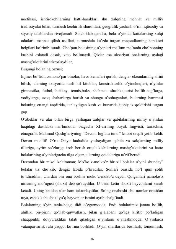 26 
 
noetikasi, ishtirokchilarning hatti-haraklari shu xalqning mehnat va milliy 
tradissiyalai bilan, turmush kechirish sharoitlari, geografik yashash o’rni, iqtisodiy va 
siyosiy talablardan rivojlanadi. Sinchiklab qaralsa, bola o’yinida kattalarning xulqi 
odatlari, mehnat qilish usullari, turmushda ko’zda tutgan maqsadlarning harakteri 
belgilari ko’rinib turadi. Cho’pon bolasining o’yinlari ma’lum ma’noda cho’ponning 
kasbini eslatadi desak, xato bo’lmaydi. Qizlar esa aksariyat onalarning uydagi 
mashg’ulotlarini takrorlaydilar.  
Bugungi bolaning orzusi;  
Injiner bo’lish, osmono’par binolar, havo kemalari qurish, dengiz- okeanlarning sirini 
bilish, ularning ixtiyorida turli hil kitoblar, konstruktorlik o’yinchoqlari, o’yinlar 
gimnastika, futbol, hokkey, tennis,boks, shahmat- shashka,turist bo’lib tog’larga, 
vodiylarga, uzoq shaharlarga borish va shunga o’xshaganlari, bularning hammasi 
bolaning ertangi taqdirida, tanlaydigan kasb va hunarida ijobiy iz qoldirishi turgan 
gap.  
O’zbeklar va ular bilan birga yashagan xalqlar va qabilalarning milliy o’yinlari 
haqidagi dastlabki ma’lumotlar bizgacha XI-asrning buyuk lingvisti, tarixchisi, 
etnagrafik Mahmud Qoshg’ariyning “Devoni lug’atu turk “ kitobi orqali yetib keldi. 
Devon muallifi O’rta Osiyo hududida yashaydigan qabila va xalqlarning milliy 
tillariga, ayrim so’zlariga izoh berish orqali kishilarning mashg’ulotlarini va hatto 
bolalarining o’yinlarigacha tilga olgan, ularning qoidalariga ta’rif beradi.  
Devondan bir misol keltiraman; Mo’ko’z-mo’ko’z bir xil bolalar o’yini shunday” 
bolalar tiz cho’kib, dengiz labida o’tiradilar. Sonlari orasida ho’l qum solib 
to’ldiradilar. Ulardan biri ona boshisi moko’z-moko’z deydi. Qolganlari namoko’z 
nimaning mo’ngusi (shoxi) deb so’raydilar. U birin-ketin shoxli hayvonlarni sanab 
ketadi. Uning ketidan ular ham takrorlaydilar. So’ng onaboshi shu nomlar orasidan 
tuya, eshak kabi shoxi yo’q hayvonlar ismini aytib chalg’itadi.  
Bolalarning o’yin tanlashdagi didi o’zgarmoqda. Endi bolalarimiz jamoa bo’lib, 
ahillik, bir-birini qo’llab-quvvatlash, bilan g’alabani qo’lga kiritib bo’ladigan 
chaqqonlik, dovyuraklikni talab qiladigan o’yinlarni o’ynashmoqda. O’yinlarda 
vatanparvarlik ruhi yaqqol ko’rina boshladi. O’yin shartlarida boshlash, tomomlash, 
