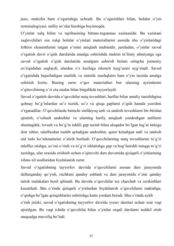27 
 
jazo, mukofot ham o’zgarishiga uchradi. Bu o’zgarishlari bilan, bolalar o’yin 
terminalogiyasi, milliy so’zlar hisobiga boyimoqda.  
O’yinlar xalq bilim va tajribasining bitmas-tuganmas xazinasidir. Bu xazinani 
saqlovchilari esa xalqi bolalar o’yinlari materiallarini asosida shu o’yinlaridagi 
folklor elementlarini tutgan o’rnini aniqlash muhimdir, jumladan, o’yinlar savod 
o’rgatish davri o’qish darslarida amalga oshirishda muhim ta’limiy ahmiyatga ega 
savod o’rgatish o’qish darslarida amalgam ashirish bolani ortiqcha jismoniy 
zo’riqishdan saqlaydi, ulardan o’z kuchiga ishonch tuyg’usini uyg’otadi. Savod 
o’rgatishda bajariladigan analitik va sintetik mashqlarni ham o’yin tarzida amalga 
oshirish lozim. Buning zarur o’quv materiallari bor ularning ayrimlarini 
o’qituvchining o’zi ota onalar bilan birgalikda tayyorlaydi.  
Savod o’rgatish davrida o’quvchilar nutq tovushlari, harflar bilan amaliy tanishibgina 
qolmay bo’g’inlardan so’z tuzish, so’z va qisqa gaplarni o’qish hamda yozishni 
o’rganadilar. O’quvchilarda birinchi sinfdayoq unli va undosh tovushlarni bir-biridan 
ajratish, o’xshash undoshlar va ularning harfiy aniqlash yondoshgan unlilarni 
shuningdek, tovush va bo’g’in tahlili gap tuzish bilan aloqador bo’lgan lug’at imloga 
doir ishlar, talaffuzdan tushib qoladigan undoshlar, qator keladigan unli va undosh 
oid imlo ko’nikmalarini o’stirib boriladi. O’quvchilarning nutq tovushlarini to’g’ri 
talaffuz etishga, so’zni o’rinli va to’g’ri ishlatishga gap va bog’lanishli nutqqa to’g’ri 
tuzishga, ular orasida erishish uchun o’qituvchi dars davomida qiziqarli o’yinlarining 
xilma-xil usullaridan foydalanish zarur.  
Savod o’rgatishning tayyorlov davrida o’quvchilarni asosan dars jarayonida 
daftarqanday qo’yish, ruchkani qanday ushlash va dars jarayonida o’zini qanday 
tutish malakalari hosil qilinadi. Bu davrda o’quvchilar tez charchab va zerikishlari 
kuzatiladi. Shu o’rinda qiziqarli o’yinlardan foydalanish o’quvchilarni maktabga, 
o’qishga bo’lgan qiziqishlarini oshirishga katta yordam beradi. Shu o’rinda aytib  
o’tish joizki, savod o’rgatishning tayyorlov davrida yozuv darslari uchun soat vaqt 
ajratilgan. Bu vaqt ichida o’quvchilat bilan o’yinlar orqali darslarni tashkil etish 
maqsadga muvofiq bo’ladi.  
 
