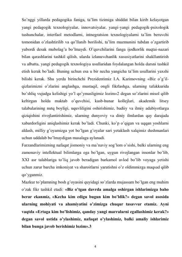 4 
 
So’nggi yillarda pedagogika faniga, ta’lim tizimiga shiddat bilan kirib kelayotgan 
yangi pedagogik texnologiyalar, innovatsiyalar, yangi-yangi pedagogik-psixologik 
tushunchalar, interfaol metodlarni, intnegratsion texnologiyalarni ta’lim beruvchi 
tomonidan o’zlashtirilib va qo’llanib borilishi, ta’lim mazmunini tubdan o’zgartirib 
yubordi desak mubolag’a bo’lmaydi. O’quvchilarini fanga ijodkorlik nuqtai-nazari 
bilan qarashlarini tashkil qilish, ularda izlanuvchanlik xususiyatlarini shakllantirish 
va albatta, yangi pedagogik texnologiya usullaridan foydalangan holda darsni tashkil 
etish kerak bo’ladi. Buning uchun esa u bir necha yangicha ta’lim usullarini yaxshi 
bilishi kerak. Shu yerda birinchchi Prezidentimiz I.A. Karimovning «Biz o’g’il-
qizlarimizni o’zlarini anglashga, mustaqil, ongli fikrlashga, ularning tafakkurida 
bo’shliq vujudga kelishigi yo’l qo’ymasligimiz lozim»2 degan so’zlarini misol qilib 
keltirgan holda maktab o’quvchisi, kasb-hunar kollejlari, akademik litsey 
talabalarining nutq boyligi, uquvliligini oshirishimiz, badiiy va ilmiy adabiyotlarga 
qiziqishini rivojlantirishimiz, ularning dunyoviy va diniy ilmlardan qay darajada 
xabardorligini aniqlashimiz kerak bo’ladi. Chunki, ko’p o’qigan va uqqan yoshlarni 
aldash, milliy g’oyamizga yot bo’lgan g’oyalar sari yetaklash xalqimiz dushmanlari 
uchun uddalab bo’lmaydigan masalaga aylanadi.  
Farzandlarimizning nafaqat jismoniy va ma’naviy sog’lom o’sishi, balki ularning eng 
zamonaviy intellektual bilimlarga ega bo’lgan, uygun rivojlangan insonlar bo’lib, 
XXI asr talablariga to’liq javob beradigan barkamol avlod bo’lib voyaga yetishi 
uchun zarur barcha imkoniyat va sharoitlarni yaratishni o’z oldimmizga maqsad qilib 
qo’yganmiz.  
Mazkur to’plamning bosh g’oyasini quyidagi so’zlarda mujassam bo’lgan eng muhim 
o’zak fikr tashkil etadi: «Biz o’tgan davrda amalga oshirgan ishlarimizga baho 
berar ekanmiz, «Kecha kim edigu bugun kim bo’ldik?» degan savol asosida 
ularning mohiyati va ahamiyatini o’zimizga chuqur tasavvur etamiz. Ayni 
vaqtda «Ertaga kim bo’lishimiz, qanday yangi marralarni egallashimiz kerak?» 
degan savol ustida o’ylashimiz, nafaqat o’ylashimiz, balki amaliy ishlarimiz 
bilan bunga javob berishimiz lozim».3  
