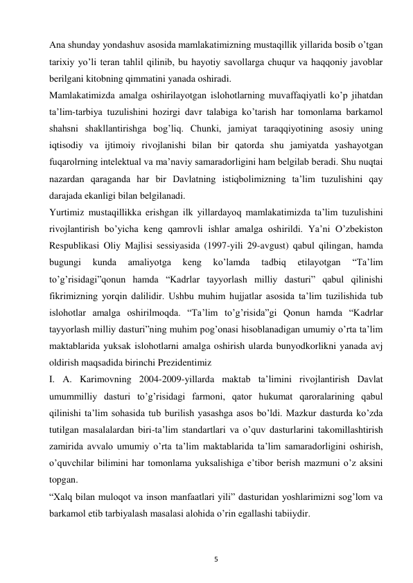 5 
 
Ana shunday yondashuv asosida mamlakatimizning mustaqillik yillarida bosib o’tgan 
tarixiy yo’li teran tahlil qilinib, bu hayotiy savollarga chuqur va haqqoniy javoblar 
berilgani kitobning qimmatini yanada oshiradi.  
Mamlakatimizda amalga oshirilayotgan islohotlarning muvaffaqiyatli ko’p jihatdan 
ta’lim-tarbiya tuzulishini hozirgi davr talabiga ko’tarish har tomonlama barkamol 
shahsni shakllantirishga bog’liq. Chunki, jamiyat taraqqiyotining asosiy uning 
iqtisodiy va ijtimoiy rivojlanishi bilan bir qatorda shu jamiyatda yashayotgan 
fuqarolrning intelektual va ma’naviy samaradorligini ham belgilab beradi. Shu nuqtai 
nazardan qaraganda har bir Davlatning istiqbolimizning ta’lim tuzulishini qay 
darajada ekanligi bilan belgilanadi.  
Yurtimiz mustaqillikka erishgan ilk yillardayoq mamlakatimizda ta’lim tuzulishini 
rivojlantirish bo’yicha keng qamrovli ishlar amalga oshirildi. Ya’ni O’zbekiston 
Respublikasi Oliy Majlisi sessiyasida (1997-yili 29-avgust) qabul qilingan, hamda 
bugungi 
kunda 
amaliyotga 
keng 
ko’lamda 
tadbiq 
etilayotgan 
“Ta’lim 
to’g’risidagi”qonun hamda “Kadrlar tayyorlash milliy dasturi” qabul qilinishi 
fikrimizning yorqin dalilidir. Ushbu muhim hujjatlar asosida ta’lim tuzilishida tub 
islohotlar amalga oshirilmoqda. “Ta’lim to’g’risida”gi Qonun hamda “Kadrlar 
tayyorlash milliy dasturi”ning muhim pog’onasi hisoblanadigan umumiy o’rta ta’lim 
maktablarida yuksak islohotlarni amalga oshirish ularda bunyodkorlikni yanada avj 
oldirish maqsadida birinchi Prezidentimiz  
I. A. Karimovning 2004-2009-yillarda maktab ta’limini rivojlantirish Davlat 
umummilliy dasturi to’g’risidagi farmoni, qator hukumat qaroralarining qabul 
qilinishi ta’lim sohasida tub burilish yasashga asos bo’ldi. Mazkur dasturda ko’zda 
tutilgan masalalardan biri-ta’lim standartlari va o’quv dasturlarini takomillashtirish 
zamirida avvalo umumiy o’rta ta’lim maktablarida ta’lim samaradorligini oshirish, 
o’quvchilar bilimini har tomonlama yuksalishiga e’tibor berish mazmuni o’z aksini 
topgan.  
“Xalq bilan muloqot va inson manfaatlari yili” dasturidan yoshlarimizni sog’lom va 
barkamol etib tarbiyalash masalasi alohida o’rin egallashi tabiiydir.  
