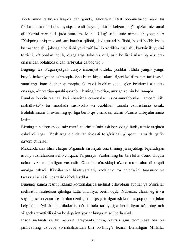 6 
 
Yosh avlod tarbiyasi haqida gapirganda, Abdurauf Fitrat bobomizning mana bu 
fikrlariga har birimiz, ayniqsa, endi hayotga kirib kelgan o’g’il-qizlarimiz amal 
qilishlarini men juda-juda istardim. Mana. Ulug’ ajdodimiz nima deb yozganlar: 
“Xalqning aniq maqsad sari harakat qilishi, davlatmand bo’lishi, baxtli bo’lib izzat-
hurmat topishi, jahongir bo’lishi yoki zaif bo’lib xorlikka tushishi, baxtsizlik yukini 
tortishi, e’tibordan qolib, o’zgalarga tobe va qul, asir bo’lishi ularning o’z ota-
onalaridan bolalikda olgan tarbiyalariga bog’liq”.  
Bugungi tez o’zgarayotgan dunyo insoniyat oldida, yoshlar oldida yangi- yangi, 
buyuk imkoniyatlar ochmoqda. Shu bilan birga, ularni ilgari ko’rilmagan turli xavf-
xatarlarga ham duchor qilmoqda. G’arazli kuchlar soda, g’or bolalarni o’z ota-
onasiga, o’z yurtiga qarshi qayrab, ularning hayotiga, umriga zomin bo’lmoqda.  
Bunday keskin va taxlikali sharoitda ota-onalar, ustoz-murabbiylar, jamoatchilik, 
mahalla-ko’y bu masalada xushyorlik va ogohlikni yanada oshirishimiz kerak. 
Bolalalrimizni birovlarning qo’liga berib qo’ymasdan, ularni o’zimiz tarbiyalashimiz 
lozim.  
Bizning navqiron avlodimiz manfaatlarini ta’minlash borasidagi faoliyatimiz yaqinda 
qabul qilingan “Yoshlarga oid davlat siyosati to’g’risida” gi qonun asosida qat’iy 
davom ettiriladi.  
Maktabda ona tilini chuqur o'rganish zaruriyati ona tilining jamiyatdagi bajaradigan 
asosiy vazifalaridan kelib chiqadi. Til jamiyat a'zolarining bir-biri bilan o'zaro aloqasi 
uchun xizmat qiladigan vositadir. Odamlar o'rtasidagi o'zaro munosabat til orqali 
amalga oshadi. Kishilar o'z his-tuyg'ulari, kechinma va holatlarini taassurot va 
tasavvurlarini til vositasida ifodalaydilar.  
Bugungi kunda respublikamiz korxonalarida mehnat qilayotgan ayollar va o’smirlar 
mehnatini muhofaza qilishga katta ahamiyat berilmoqda. Xususan, ularni og’ir va 
sog’liq uchun zararli ishlardan ozod qilish, qisqartirilgan ish kuni huquqi qonun bilan 
belgilab qo’yilishi, homiladorlik ta’tili, bola tarbiyasiga beriladigan ta’tilning uch 
yilgacha uzaytirilishi va boshqa imtiyozlar bunga misol bo’la oladi.  
Inson mehnati va bu mehnat jarayonida uning xavfsizligini ta’minlash har bir 
jamiyatning ustuvor yo’nalishlaridan biri bo’lmog’i lozim. Birlashgan Millatlar 
