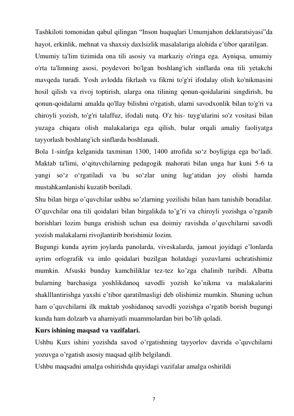 7 
 
Tashkiloti tomonidan qabul qilingan “Inson huquqlari Umumjahon deklaratsiyasi”da 
hayot, erkinlik, mehnat va shaxsiy daxlsizlik masalalariga alohida e’tibor qaratilgan.  
Umumiy ta'lim tizimida ona tili asosiy va markaziy o'ringa ega. Ayniqsa, umumiy 
o'rta ta'limning asosi, poydevori bo'lgan boshlang'ich sinflarda ona tili yetakchi 
mavqeda turadi. Yosh avlodda fikrlash va fikrni to'g'ri ifodalay olish ko'nikmasini 
hosil qilish va rivoj toptirish, ularga ona tilining qonun-qoidalarini singdirish, bu 
qonun-qoidalarni amalda qo'llay bilishni o'rgatish, ularni savodxonlik bilan to'g'ri va 
chiroyli yozish, to'g'ri talaffuz, ifodali nutq. O'z his- tuyg'ularini so'z vositasi bilan 
yuzaga chiqara olish malakalariga ega qilish, bular orqali amaliy faoliyatga 
tayyorlash boshlang'ich sinflarda boshlanadi.  
Bola 1-sinfga kelganida taxminan 1300, 1400 atrofida so‘z boyligiga ega bo‘ladi. 
Maktab ta'limi, o‘qituvchilarning pedagogik mahorati bilan unga har kuni 5-6 ta 
yangi so‘z o‘rgatiladi va bu so‘zlar uning lug‘atidan joy olishi hamda 
mustahkamlanishi kuzatib boriladi.  
Shu bilan birga o’quvchilar ushbu so’zlarning yozilishi bilan ham tanishib boradilar. 
O’quvchilar ona tili qoidalari bilan birgalikda to’g’ri va chiroyli yozishga o’rganib 
borishlari lozim bunga erishish uchun esa doimiy ravishda o’quvchilarni savodli 
yozish malakalarni rivojlantirib borishimiz lozim.  
Bugungi kunda ayrim joylarda panolarda, viveskalarda, jamoat joyidagi e’lonlarda 
ayrim orfografik va imlo qoidalari buzilgan holatdagi yozuvlarni uchratishimiz 
mumkin. Afsuski bunday kamchiliklar tez-tez ko’zga chalinib turibdi. Albatta 
bularning barchasiga yoshlikdanoq savodli yozish ko’nikma va malakalarini 
shaklllantirishga yaxshi e’tibor qaratilmasligi deb olishimiz mumkin. Shuning uchun 
ham o’quvchilarni ilk maktab yoshidanoq savodli yozishga o’rgatib borish bugungi 
kunda ham dolzarb va ahamiyatli muammolardan biri bo’lib qoladi.  
Kurs ishining maqsad va vazifalari.  
Ushbu Kurs ishini yozishda savod o’rgatishning tayyorlov davrida o’quvchilarni 
yozuvga o’rgatish asosiy maqsad qilib belgilandi.  
Ushbu maqsadni amalga oshirishda quyidagi vazifalar amalga oshirildi  
