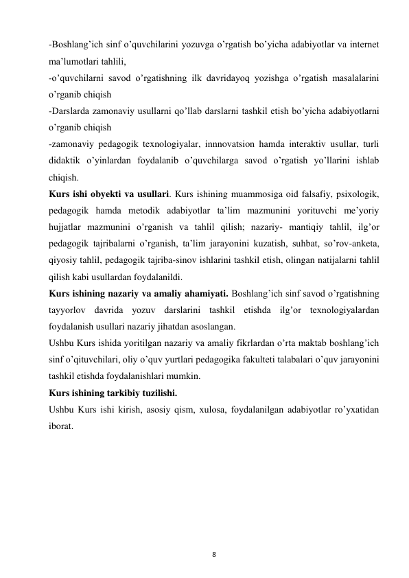 8 
 
-Boshlang’ich sinf o’quvchilarini yozuvga o’rgatish bo’yicha adabiyotlar va internet 
ma’lumotlari tahlili,  
-o’quvchilarni savod o’rgatishning ilk davridayoq yozishga o’rgatish masalalarini 
o’rganib chiqish  
-Darslarda zamonaviy usullarni qo’llab darslarni tashkil etish bo’yicha adabiyotlarni 
o’rganib chiqish  
-zamonaviy pedagogik texnologiyalar, innnovatsion hamda interaktiv usullar, turli 
didaktik o’yinlardan foydalanib o’quvchilarga savod o’rgatish yo’llarini ishlab 
chiqish.  
Kurs ishi obyekti va usullari. Kurs ishining muammosiga oid falsafiy, psixologik, 
pedagogik hamda metodik adabiyotlar ta’lim mazmunini yorituvchi me’yoriy 
hujjatlar mazmunini o’rganish va tahlil qilish; nazariy- mantiqiy tahlil, ilg’or 
pedagogik tajribalarni o’rganish, ta’lim jarayonini kuzatish, suhbat, so’rov-anketa, 
qiyosiy tahlil, pedagogik tajriba-sinov ishlarini tashkil etish, olingan natijalarni tahlil 
qilish kabi usullardan foydalanildi.  
Kurs ishining nazariy va amaliy ahamiyati. Boshlang’ich sinf savod o’rgatishning 
tayyorlov davrida yozuv darslarini tashkil etishda ilg’or texnologiyalardan 
foydalanish usullari nazariy jihatdan asoslangan.  
Ushbu Kurs ishida yoritilgan nazariy va amaliy fikrlardan o’rta maktab boshlang’ich 
sinf o’qituvchilari, oliy o’quv yurtlari pedagogika fakulteti talabalari o’quv jarayonini 
tashkil etishda foydalanishlari mumkin.  
Kurs ishining tarkibiy tuzilishi.  
Ushbu Kurs ishi kirish, asosiy qism, xulosa, foydalanilgan adabiyotlar ro’yxatidan 
iborat.  
 
 
