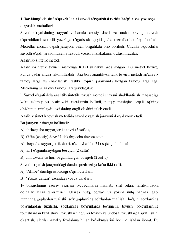 9 
 
1. Boshlang'ich sinf o'quvchilarini savod o’rgatish davrida bo’g’in va  yozuvga 
o'rgatish metodlari 
Savod o'rgatishning tayyorlov hamda asosiy davri va undan keyingi davrda 
o'quvchilarni savodli yozishga o'rgatishda quyidagicha metodlardan foydalaniladi. 
Metodlar asosan o'qish jarayoni bilan birgalikda olib boriladi. Chunki o'quvchilar 
savodli o'qish jarayonidagina savodli yozish malakalarini o'zlashtiradilar.  
Analitik- sintetik metod.  
Analitik-sintetik tovush metodiga K.D.Ushinskiy asos solgan. Bu metod hozirgi 
kunga qadar ancha takomillashdi. Shu bois anaiitik-sintelik tovush metodi an'anaviy 
tamoyillarga va shakllanish, tashkil topish jarayonida bo'lgan tamoyiilarga ega. 
Metodning an'anaviy tamoyillari quyidagilar:  
l. Savod o'rgatishda analitik-sintetik tovush metodi shaxsni shakllantirish maqsadiga 
ko'ra ta'limiy va o'stiruvchi xarakterda bo'ladi, nutqiy mashqlar orqali aqlning 
o'sishini ta'minlaydi, o'qishning ongli olishini talab etadi.  
Analitik sintetik tovush metodida savod o'rgatish jarayoni 4 oy davom etadi.  
Bu jarayon 2 davrga bo'linadi:  
A) alifbegacha tayyorgarlik davri (2 xafta),  
B) alifbo (asosiy) davr 31 dekabrgacha davom etadi.  
Alifbogacha tayyorgarlik davri, o'z navbatida, 2 bosqichga bo'linadi:  
A) harf o'rganilmaydigan bosqich (2 xafta).  
B) unli tovush va harf o'rganiladigan bosqich (2 xafta)  
Savod o'rgatish jarayonidagi darslar predmetiga ko'ra ikki turli:  
A) "Alifbe" darsligi asosidagi o'qish darslari;  
B) "Yozuv daftari" asosidagi yozuv darslari.  
1- bosqichning asosiy vazifasi o'quvchilarni maktab, sinf bilan, tartib-intizom 
qoidalari bilan tanishtirish. Ularga nutq, og'zaki va yozma nutq haq'ida, gap, 
nutqnnng gaplardan tuzilshi, so'z gaplarning so'zlardan tuzilishi; bo'g'in, so'zlarning 
bo'g'inlardan tuzilishi, so'zlarning bo'g'inlarga bo'linishi; tovush, bo'g'inlarning 
tovushlardan tuzilishini; tovushlarning unli tovush va undosh tovushlarga ajratilishini 
o'rgatish, ulardan amaliy foydalana bilish ko'nikmalarini hosil qilishdan iborat. Bu 
