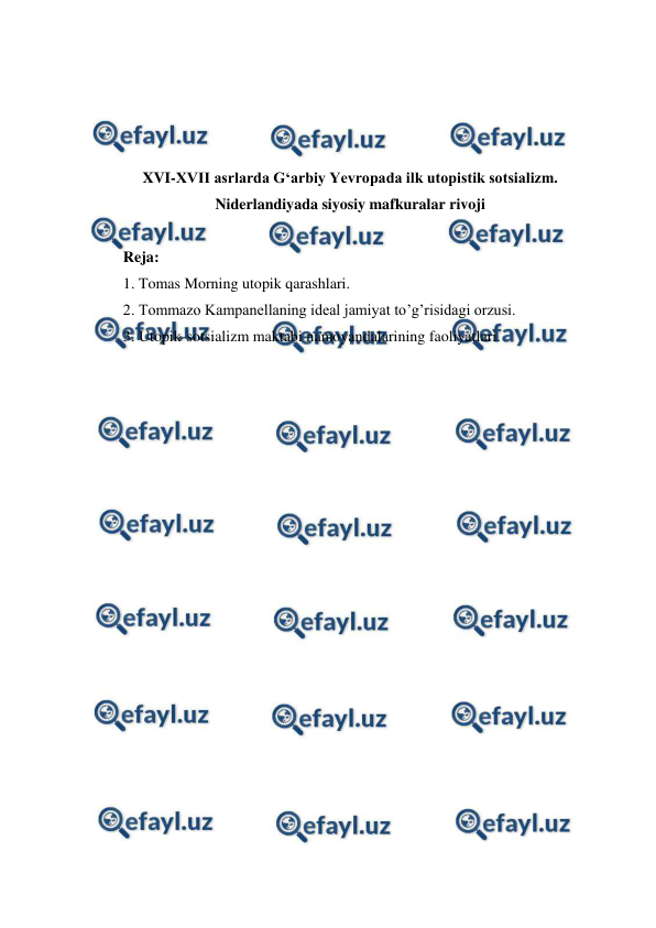  
 
 
 
 
 
XVI-XVII asrlarda G‘arbiy Yevropada ilk utopistik sotsializm. 
Niderlandiyada siyosiy mafkuralar rivoji 
 
Reja: 
1. Tomas Morning utopik qarashlari. 
2. Tommazo Kampanellaning ideal jamiyat to’g’risidagi orzusi. 
3. Utopik-sotsializm maktabi namoyandalarining faoliyatlari.  
 
 
 
 
 
 
 
 
 
 
 
 
 
 
 
 
 
 
 
 
