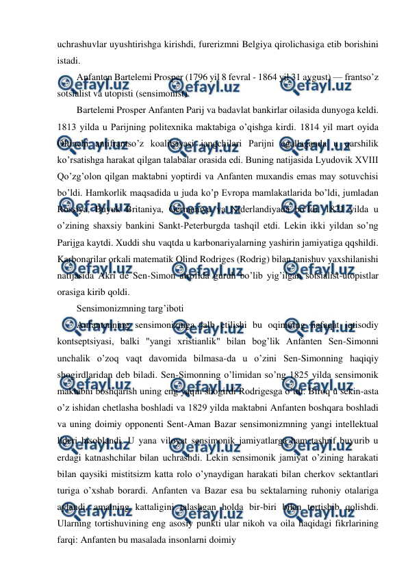  
 
uchrashuvlar uyushtirishga kirishdi, furerizmni Belgiya qirolichasiga etib borishini 
istadi. 
Anfanten Bartelemi Prosper (1796 yil 8 fevral - 1864 yil 31 avgust) — frantso’z 
sotsialist va utopisti (sensimonist). 
Bartelemi Prosper Anfanten Parij va badavlat bankirlar oilasida dunyoga keldi. 
1813 yilda u Parijning politexnika maktabiga o’qishga kirdi. 1814 yil mart oyida 
Oltinchi antifrantso’z koalitsiyasi jangchilari Parijni egallaganda u qarshilik 
ko’rsatishga harakat qilgan talabalar orasida edi. Buning natijasida Lyudovik XVIII 
Qo’zg’olon qilgan maktabni yoptirdi va Anfanten muxandis emas may sotuvchisi 
bo’ldi. Hamkorlik maqsadida u juda ko’p Evropa mamlakatlarida bo’ldi, jumladan 
Rossiya, Buyuk Britaniya, Germaniya va Niderlandiyada bo’ldi. 1821 yilda u 
o’zining shaxsiy bankini Sankt-Peterburgda tashqil etdi. Lekin ikki yildan so’ng 
Parijga kaytdi. Xuddi shu vaqtda u karbonariyalarning yashirin jamiyatiga qqshildi. 
Karbonarilar orkali matematik Olind Rodriges (Rodrig) bilan tanishuv yaxshilanishi 
natijasida Akri de Sen-Simon atrofida guruh bo’lib yig’ilgan sotsialist-utopistlar 
orasiga kirib qoldi. 
Sensimonizmning targ’iboti 
Anfantenning sensimonizmga jalb etilishi bu oqimning nafaqat iqtisodiy 
kontseptsiyasi, balki "yangi xristianlik" bilan bog’lik Anfanten Sen-Simonni 
unchalik o’zoq vaqt davomida bilmasa-da u o’zini Sen-Simonning haqiqiy 
shogirdlaridan deb biladi. Sen-Simonning o’limidan so’ng 1825 yilda sensimonik 
maktabni boshqarish uning eng yaqin shogirdi Rodrigesga o’tdi. Biroq u sekin-asta 
o’z ishidan chetlasha boshladi va 1829 yilda maktabni Anfanten boshqara boshladi 
va uning doimiy opponenti Sent-Aman Bazar sensimonizmning yangi intellektual 
lideri hisoblandi. U yana viloyat sensimonik jamiyatlarga ham tashrif buyurib u 
erdagi katnashchilar bilan uchrashdi. Lekin sensimonik jamiyat o’zining harakati 
bilan qaysiki mistitsizm katta rolo o’ynaydigan harakati bilan cherkov sektantlari 
turiga o’xshab borardi. Anfanten va Bazar esa bu sektalarning ruhoniy otalariga 
aylandi, amalning kattaligini talashgan holda bir-biri bilan tortishib qolishdi. 
Ularning tortishuvining eng asosiy punkti ular nikoh va oila haqidagi fikrlarining 
farqi: Anfanten bu masalada insonlarni doimiy 
