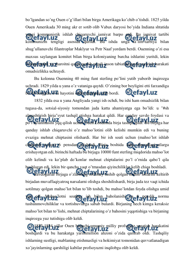  
 
bo’lgandan so’ng Ouen o’g’illari bilan birga Amerikaga ko’chib o’tishdi. 1825 yilda 
Ouen Amerikada 30 ming akr er sotib olib Vabax daryosi bo’yida Indiana shtatida 
yangi kommunistik ishlab chiqaruvchi jamiyat barpo etdi. Bu jamiyat tartibi 
kommunizm tengligi asosida qurildi. Bu ishda unga ta’lim-tarbiya bilan 
shug’ullanuvchi filantroplar Maklyur va Petr Naaf yordam berdi. Ouenning o’zi esa 
maxsus saylangan komitet bilan birga koloniyaning barcha ishlarini yuritdi, lekin 
Tashqi muhit va sharoitni qayta qurish orqali inson tabiatini qayta yaratish harakati 
omadsizlikka uchraydi.  
Bu kolonna Ouenning 40 ming funt sterling po’lini yutib yuborib inqirozga 
uchradi. 1829 yilda u yana o’z vataniga qaytdi. O’zining bor boyligini etti farzandiga 
bo’lib bergach, o’zi hayotini oddiy darajada olib bordi. 
1832 yilda esa u yana Angliyada yangi ish ochdi, bu ishi ham omadsizlik bilan 
tugasa-da, sotsial-siyosiy tomondan juda katta ahamiyatga ega bo’ldi: u "#sh 
almashtirish birja"syut tashqil etishga harakat qildi. Har qanday savdo foydasi va 
po’l aylanmasini yqq qilish uchun Ouen Londonda birja tashqil qildi. Bu birjaga har 
qanday ishlab chiqaruvchi o’z mahso’lotini olib kelishi mumkin edi va buning 
evaziga mehnat chiptasini olishardi. Har bir ish soati uchun (mahso’lot ishlab 
chiqarish uchun) 6 pensdan olishardi. Birja boshida katta muvaffaqiyatlarga 
erishayotgan edi, birinchi haftada bu birjaga 10000 funt sterling miqdorida mahso’lot 
olib kelindi va ko’plab do’konlar mehnat chiptalarini po’l o’rnida qabo’l qila 
boshlagan edi, lekin bir qancha vaqt o’tmasdan qiyinchiliklar kelib chiqa boshladi. 
Savdogarlar birjaga o’zlarining sotilmay tushib qolgan mahso’lotlarini keltirib 
birjadan muvaffaqiyatroq narsalarni olishga shoshilishardi, birja juda tez vaqt ichida 
sotilmay qolgan mahso’lot bilan to’lib toshdi, bu mahso’lotdan foyda olishga umid 
yqq edi. Mahso’lotni soatbay ish bilan baholanishi va 6 penslik norma 
tushunmovchiliklar va tortishuvlarga sabab bulardi. Birjaning hech kimga keraksiz 
mahso’lot bilan to’lishi, mehnat chiptalarining o’z bahosini yqqotishiga va birjaning 
inqirozga yuz tutishiga olib keldi. 
1833-1834 yillar Ouen birinchi umumiy milliy profsoyuz yaratish harakatini 
boshqardi va bu harakatga yarimmillion ahzoni o’zida qamrab oldi. Tashqiliy 
ishlarning sustligi, mablaning etishmasligi va hokimiyat tomonidan quvvatlanadigan 
xo’jayinlarning qarshiligi kabilar profsoyuzni inqilobga olib keldi. 
