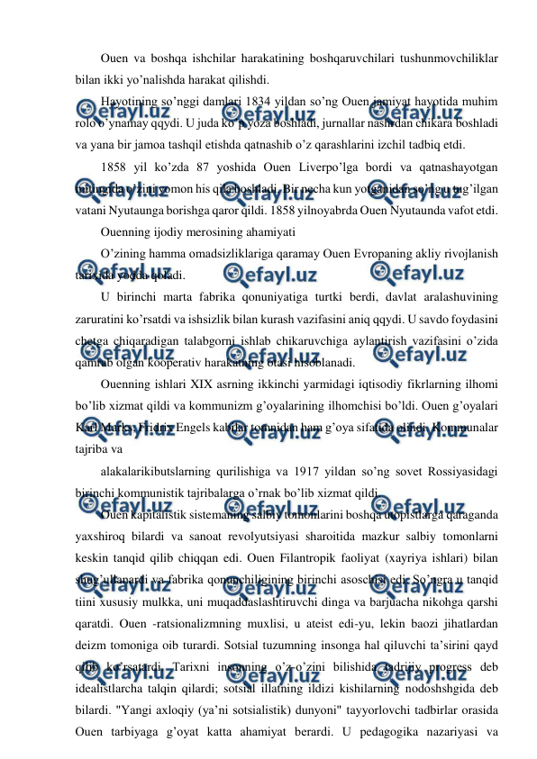  
 
Ouen va boshqa ishchilar harakatining boshqaruvchilari tushunmovchiliklar 
bilan ikki yo’nalishda harakat qilishdi. 
Hayotining so’nggi damlari 1834 yildan so’ng Ouen jamiyat hayotida muhim 
rolo o’ynamay qqydi. U juda ko’p yoza boshladi, jurnallar nashrdan chikara boshladi 
va yana bir jamoa tashqil etishda qatnashib o’z qarashlarini izchil tadbiq etdi. 
1858 yil ko’zda 87 yoshida Ouen Liverpo’lga bordi va qatnashayotgan 
mitingida o’zini yomon his qila boshladi. Bir necha kun yotganidan so’ng u tug’ilgan 
vatani Nyutaunga borishga qaror qildi. 1858 yilnoyabrda Ouen Nyutaunda vafot etdi. 
Ouenning ijodiy merosining ahamiyati 
O’zining hamma omadsizliklariga qaramay Ouen Evropaning akliy rivojlanish 
tarixida yodda qoladi. 
U birinchi marta fabrika qonuniyatiga turtki berdi, davlat aralashuvining 
zaruratini ko’rsatdi va ishsizlik bilan kurash vazifasini aniq qqydi. U savdo foydasini 
chetga chiqaradigan talabgorni ishlab chikaruvchiga aylantirish vazifasini o’zida 
qamrab olgan kooperativ harakatning otasi hisoblanadi. 
Ouenning ishlari XIX asrning ikkinchi yarmidagi iqtisodiy fikrlarning ilhomi 
bo’lib xizmat qildi va kommunizm g’oyalarining ilhomchisi bo’ldi. Ouen g’oyalari 
Karl Marks, Fridrix Engels kabilar tomnidan ham g’oya sifatida olindi. Kommunalar 
tajriba va 
alakalarikibutslarning qurilishiga va 1917 yildan so’ng sovet Rossiyasidagi 
birinchi kommunistik tajribalarga o’rnak bo’lib xizmat qildi. 
Ouen kapitalistik sistemaning salbiy tomonlarini boshqa utopistlarga qaraganda 
yaxshiroq bilardi va sanoat revolyutsiyasi sharoitida mazkur salbiy tomonlarni 
keskin tanqid qilib chiqqan edi. Ouen Filantropik faoliyat (xayriya ishlari) bilan 
shug’ullanardi va fabrika qonunchiligining birinchi asoschisi edi. So’ngra u tanqid 
tiini xususiy mulkka, uni muqaddaslashtiruvchi dinga va barjuacha nikohga qarshi 
qaratdi. Ouen -ratsionalizmning muxlisi, u ateist edi-yu, lekin baozi jihatlardan 
deizm tomoniga oib turardi. Sotsial tuzumning insonga hal qiluvchi ta’sirini qayd 
qilib ko’rsatardi. Tarixni insonning o’z-o’zini bilishida tadrijiy progress deb 
idealistlarcha talqin qilardi; sotsial illatning ildizi kishilarning nodoshshgida deb 
bilardi. "Yangi axloqiy (ya’ni sotsialistik) dunyoni" tayyorlovchi tadbirlar orasida 
Ouen tarbiyaga g’oyat katta ahamiyat berardi. U pedagogika nazariyasi va 
