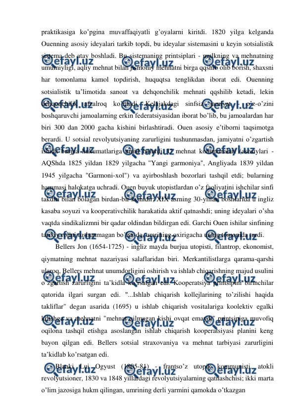  
 
praktikasiga ko’pgina muvaffaqiyatli g’oyalarni kiritdi. 1820 yilga kelganda 
Ouenning asosiy ideyalari tarkib topdi, bu ideyalar sistemasini u keyin sotsialistik 
sistema deb atay boshladi. Bu sistemaning printsiplari - mulkning va mehnatning 
umumiyligi, aqliy mehnat bilan jismoniy mehnatni birga qqshib olib borish, shaxsni 
har tomonlama kamol topdirish, huquqtsa tenglikdan iborat edi. Ouenning 
sotsialistik ta’limotida sanoat va dehqonchilik mehnati qqshilib ketadi, lekin 
dehqonchilik afzalroq ko’riladi. Kelajakdagi sinfsiz jamiyat - o’z-o’zini 
boshqaruvchi jamoalarning erkin federatsiyasidan iborat bo’lib, bu jamoalardan har 
biri 300 dan 2000 gacha kishini birlashtiradi. Ouen asosiy e’tiborni taqsimotga 
berardi. U sotsial revolyutsiyaning zarurligini tushunmasdan, jamiyatni o’zgartish 
ishida burjua hukumatlariga umid bolardi. U mehnat kommunalari (asosiylari - 
AQShda 1825 yildan 1829 yilgacha "Yangi garmoniya", Angliyada 1839 yildan 
1945 yilgacha "Garmoni-xol") va ayirboshlash bozorlari tashqil etdi; bularning 
hammasi halokatga uchradi. Ouen buyuk utopistlardan o’z faoliyatini ishchilar sinfi 
takdiri bilan bolagan birdan-bir kishidir; XIX asrning 30-yillari boshlarida u ingliz 
kasaba soyuzi va kooperativchilik harakatida aktif qatnashdi; uning ideyalari o’sha 
vaqtda sindikalizmni bir qadar oldindan bildirgan edi. Garchi Ouen ishilar sinfining 
tarixiy rolini tushunmagan bo’lsa-da, umrining oxirigacha uning tomonida turdi. 
Bellers Jon (1654-1725) - ingliz mayda burjua utopisti, filantrop, ekonomist, 
qiymatning mehnat nazariyasi salaflaridan biri. Merkantilistlarga qarama-qarshi 
ularoq, Bellers mehnat unumdorligini oshirish va ishlab chiqarishning majud usulini 
o’zgartish zarurligini ta’kidla ko’rsatgan edi. Kooperatsiya printsipini birinchilar 
qatorida ilgari surgan edi. "...Ishlab chiqarish kollejlarining to’zilishi haqida 
takliflar" degan asarida (1695) u ishlab chiqarish vositalariga koolektiv egalki 
kilishga va mehnatni "mehnat qilmagan kishi ovqat emaydi" printsipiga muvofiq 
oqilona tashqil etishga asoslangan ishlab chiqarish kooperatsiyasi planini keng 
bayon qilgan edi. Bellers sotsial straxovaniya va mehnat tarbiyasi zarurligini 
ta’kidlab ko’rsatgan edi. 
Blanki Lui Ogyust (1805-81) - frantso’z utopik kommunisti. atokli 
revolyutsioner, 1830 va 1848 yillardagi revolyutsiyalarning qatnashchisi; ikki marta 
o’lim jazosiga hukm qilingan, umrining derli yarmini qamokda o’tkazgan 
