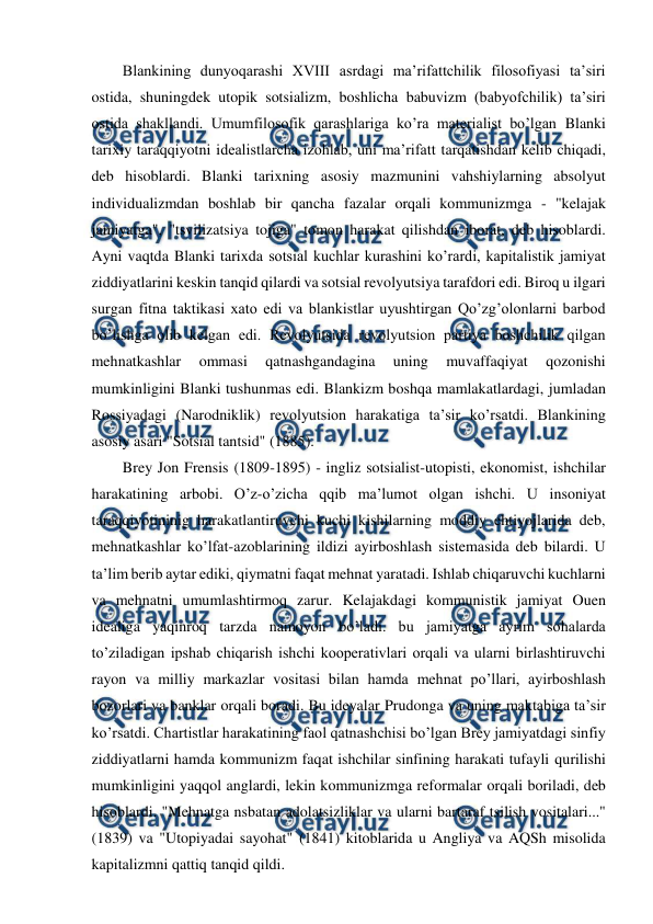  
 
Blankining dunyoqarashi XVIII asrdagi ma’rifattchilik filosofiyasi ta’siri 
ostida, shuningdek utopik sotsializm, boshlicha babuvizm (babyofchilik) ta’siri 
ostida shakllandi. Umumfilosofik qarashlariga ko’ra materialist bo’lgan Blanki 
tarixiy taraqqiyotni idealistlarcha izohlab, uni ma’rifatt tarqatishdan kelib chiqadi, 
deb hisoblardi. Blanki tarixning asosiy mazmunini vahshiylarning absolyut 
individualizmdan boshlab bir qancha fazalar orqali kommunizmga - "kelajak 
jamiyatga", "tsvilizatsiya tojiga" tomon harakat qilishdan iborat, deb hisoblardi. 
Ayni vaqtda Blanki tarixda sotsial kuchlar kurashini ko’rardi, kapitalistik jamiyat 
ziddiyatlarini keskin tanqid qilardi va sotsial revolyutsiya tarafdori edi. Biroq u ilgari 
surgan fitna taktikasi xato edi va blankistlar uyushtirgan Qo’zg’olonlarni barbod 
bo’lishga olib kelgan edi. Revolyutsida revolyutsion partiya boshchilik qilgan 
mehnatkashlar 
ommasi 
qatnashgandagina 
uning 
muvaffaqiyat 
qozonishi 
mumkinligini Blanki tushunmas edi. Blankizm boshqa mamlakatlardagi, jumladan 
Rossiyadagi (Narodniklik) revolyutsion harakatiga ta’sir ko’rsatdi. Blankining 
asosiy asari "Sotsial tantsid" (1885). 
Brey Jon Frensis (1809-1895) - ingliz sotsialist-utopisti, ekonomist, ishchilar 
harakatining arbobi. O’z-o’zicha qqib ma’lumot olgan ishchi. U insoniyat 
taraqqiyotininig harakatlantiruvchi kuchi kishilarning moddiy ehtiyojlarida deb, 
mehnatkashlar ko’lfat-azoblarining ildizi ayirboshlash sistemasida deb bilardi. U 
ta’lim berib aytar ediki, qiymatni faqat mehnat yaratadi. Ishlab chiqaruvchi kuchlarni 
va mehnatni umumlashtirmoq zarur. Kelajakdagi kommunistik jamiyat Ouen 
idealiga yaqinroq tarzda namoyon bo’ladi. bu jamiyatga ayrim sohalarda 
to’ziladigan ipshab chiqarish ishchi kooperativlari orqali va ularni birlashtiruvchi 
rayon va milliy markazlar vositasi bilan hamda mehnat po’llari, ayirboshlash 
bozorlari va banklar orqali boradi. Bu ideyalar Prudonga va uning maktabiga ta’sir 
ko’rsatdi. Chartistlar harakatining faol qatnashchisi bo’lgan Brey jamiyatdagi sinfiy 
ziddiyatlarni hamda kommunizm faqat ishchilar sinfining harakati tufayli qurilishi 
mumkinligini yaqqol anglardi, lekin kommunizmga reformalar orqali boriladi, deb 
hisoblardi. "Mehnatga nsbatan adolatsizliklar va ularni bartaraf tsilish vositalari..." 
(1839) va "Utopiyadai sayohat" (1841) kitoblarida u Angliya va AQSh misolida 
kapitalizmni qattiq tanqid qildi. 
