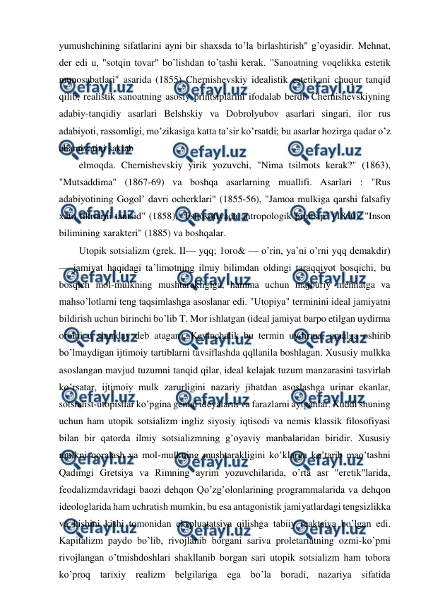  
 
yumushchining sifatlarini ayni bir shaxsda to’la birlashtirish" g’oyasidir. Mehnat, 
der edi u, "sotqin tovar" bo’lishdan to’tashi kerak. "Sanoatning voqelikka estetik 
munosabatlari" asarida (1855) Chernishevskiy idealistik estetikani chuqur tanqid 
qilib, realistik sanoatning asosiy printsiplarini ifodalab berdi. Chernishevskiyning 
adabiy-tanqidiy asarlari Belshskiy va Dobrolyubov asarlari singari, ilor rus 
adabiyoti, rassomligi, mo’zikasiga katta ta’sir ko’rsatdi; bu asarlar hozirga qadar o’z 
ahamiyatini saklab 
elmoqda. Chernishevskiy yirik yozuvchi, "Nima tsilmots kerak?" (1863), 
"Mutsaddima" (1867-69) va boshqa asarlarning muallifi. Asarlari : "Rus 
adabiyotining Gogol’ davri ocherklari" (1855-56), "Jamoa mulkiga qarshi falsafiy 
xato fikrlarni tantsid" (1858), "Fshosofiyada antropologik printsip" (1860), "Inson 
bilimining xarakteri" (1885) va boshqalar. 
Utopik sotsializm (grek. II— yqq; 1oro& — o’rin, ya’ni o’rni yqq demakdir) 
— jamiyat haqidagi ta’limotning ilmiy bilimdan oldingi taraqqiyot bosqichi, bu 
bosqich mol-mulkning mushtarakligiga, hamma uchun majburiy mehnatga va 
mahso’lotlarni teng taqsimlashga asoslanar edi. "Utopiya" terminini ideal jamiyatni 
bildirish uchun birinchi bo’lib T. Mor ishlatgan (ideal jamiyat barpo etilgan uydirma 
orolni u shunday deb atagan). Keyinchalik bu termin uydirma, amalga oshirib 
bo’lmaydigan ijtimoiy tartiblarni tavsiflashda qqllanila boshlagan. Xususiy mulkka 
asoslangan mavjud tuzumni tanqid qilar, ideal kelajak tuzum manzarasini tasvirlab 
ko’rsatar, ijtimoiy mulk zarurligini nazariy jihatdan asoslashga urinar ekanlar, 
sotsialist-utopistlar ko’pgina genial ideyalarni va farazlarni aytganlar. Xuddi shuning 
uchun ham utopik sotsializm ingliz siyosiy iqtisodi va nemis klassik filosofiyasi 
bilan bir qatorda ilmiy sotsializmning g’oyaviy manbalaridan biridir. Xususiy 
mulkni qoralash va mol-mulkning mushtarakligini ko’klarga ko’tarib mao’tashni 
Qadimgi Gretsiya va Rimning ayrim yozuvchilarida, o’rta asr "eretik"larida, 
feodalizmdavridagi baozi dehqon Qo’zg’olonlarining programmalarida va dehqon 
ideologlarida ham uchratish mumkin, bu esa antagonistik jamiyatlardagi tengsizlikka 
va kishini kishi tomonidan ekspluatatsiya qilishga tabiiy reaktsiya bo’lgan edi. 
Kapitalizm paydo bo’lib, rivojlanib borgani sariva proletariatning ozmi-ko’pmi 
rivojlangan o’tmishdoshlari shakllanib borgan sari utopik sotsializm ham tobora 
ko’proq tarixiy realizm belgilariga ega bo’la boradi, nazariya sifatida 
