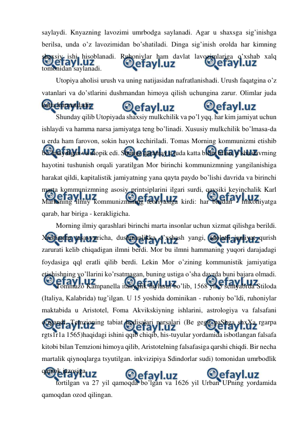  
 
saylaydi. Knyazning lavozimi umrbodga saylanadi. Agar u shaxsga sig’inishga 
berilsa, unda o’z lavozimidan bo’shatiladi. Dinga sig’inish orolda har kimning 
shaxsiy ishi hisoblanadi. Ruhoniylar ham davlat lavozimlariga o’xshab xalq 
tomonidan saylanadi.  
Utopiya aholisi urush va uning natijasidan nafratlanishadi. Urush faqatgina o’z 
vatanlari va do’stlarini dushmandan himoya qilish uchungina zarur. Olimlar juda 
katta hurmatdadir. 
Shunday qilib Utopiyada shaxsiy mulkchilik va po’l yqq. har kim jamiyat uchun 
ishlaydi va hamma narsa jamiyatga teng bo’linadi. Xususiy mulkchilik bo’lmasa-da 
u erda ham farovon, sokin hayot kechiriladi. Tomas Morning kommunizmi etishib 
bo’lmaydigan va utopik edi. Shunga qaramay u juda katta bilim bilan, o’sha davrning 
hayotini tushunish orqali yaratilgan Mor birinchi kommunizmning yangilanishiga 
harakat qildi, kapitalistik jamiyatning yana qayta paydo bo’lishi davrida va birinchi 
marta kommunizmning asosiy printsiplarini ilgari surdi, qaysiki keyinchalik Karl 
Marksning ilmiy kommunizmining teoriyasiga kirdi: har biridan - imkoniyatga 
qarab, har biriga - kerakligicha. 
Morning ilmiy qarashlari birinchi marta insonlar uchun xizmat qilishga berildi. 
Xristianlar tasavvuricha, dushmanlikka o’xshash yangi, adolatli jamiyat qurish 
zarurati kelib chiqadigan ilmni berdi. Mor bu ilmni hammaning yuqori darajadagi 
foydasiga qql eratli qilib berdi. Lekin Mor o’zining kommunistik jamiyatiga 
etishishning yo’llarini ko’rsatmagan, buning ustiga o’sha davrda buni bajara olmadi. 
Tommazo Kampanella italiyalik faylasuf bo’lib, 1568 yil 5 sentyabrda Stiloda 
(Italiya, Kalabrida) tug’ilgan. U 15 yoshida dominikan - ruhoniy bo’ldi, ruhoniylar 
maktabida u Aristotel, Foma Akvikskiyning ishlarini, astrologiya va falsafani 
o’rgandi. Temzioning tabiat hodisalari narsalari (Be gegit paShga shxXa rgarpa 
rgts1r1a 1565)haqidagi ishini qqib chiqib, his-tuyular yordamida isbotlangan falsafa 
kitobi bilan Temzioni himoya qilib, Aristotelning falsafasiga qarshi chiqdi. Bir necha 
martalik qiynoqlarga tsyutilgan. inkvizipiya Sdindorlar sudi) tomonidan umrbodlik 
qamok jazosiga 
tortilgan va 27 yil qamoqda bo’lgan va 1626 yil Urban UPning yordamida 
qamoqdan ozod qilingan. 
