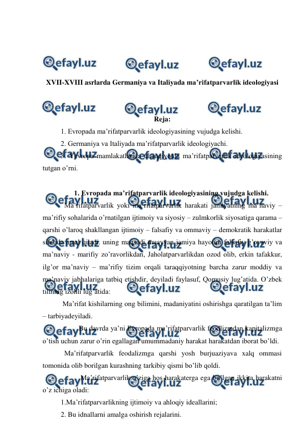  
 
 
 
 
 
XVII-XVIII asrlarda Germaniya va Italiyada ma’rifatparvarlik ideologiyasi 
 
 
Reja: 
1. Evropada ma’rifatparvarlik ideologiyasining vujudga kelishi. 
2. Germaniya va Italiyada ma’rifatparvarlik ideologiyachi. 
3. Yevropa mamlakatlarida taraqqiyotda ma’rifatparvarlik ideologiyasining 
tutgan o’rni. 
 
1. Evropada ma’rifatparvarlik ideologiyasining vujudga kelishi. 
  Ma’rifatparvarlik yoki ma’rifatparvarlik harakati jamiyatning ma’naviy – 
ma’rifiy sohalarida o’rnatilgan ijtimoiy va siyosiy – zulmkorlik siyosatiga qarama – 
qarshi o’laroq shakllangan ijtimoiy – falsafiy va ommaviy – demokratik harakatlar 
sifatida amal qiladi. uning maqsadi muayyan jamiya hayotini falsafiy g’oyaviy va 
ma’naviy - marifiy zo’ravorlikdan, Jaholatparvarlikdan ozod olib, erkin tafakkur, 
ilg’or ma’naviy – ma’rifiy tizim orqali taraqqiyotning barcha zarur moddiy va 
ma’naviy jabhalariga tatbiq etishdir, deyiladi faylasuf, Qomusiy lug’atida. O’zbek 
tilining izohli lug’atida: 
 Ma’rifat kishilarning ong bilimini, madaniyatini oshirishga qaratilgan ta’lim 
– tarbiyadeyiladi.  
 
Bu davrda ya’ni Evropada ma’rifatparvarlik feodlizmdan kapitalizmga 
o’tish uchun zarur o’rin egallagan umummadaniy harakat harakatdan iborat bo’ldi.  
  Ma’rifatparvarlik feodalizmga qarshi yosh burjuaziyava xalq ommasi 
tomonida olib borilgan kurashning tarkibiy qismi bo’lib qoldi. 
 
 Ma’rifatparvarlik o’ziga hos harakaterga ega bo’lgan ikkita harakatni 
o’z ichiga oladi: 
1.Ma’rifatparvarlikning ijtimoiy va ahloqiy ideallarini; 
2. Bu idnallarni amalga oshirish rejalarini. 
