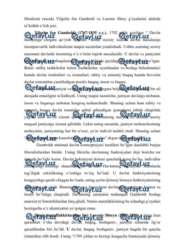  
 
libralizmi orasida Vilgelm fon Gumbold va Lorents Shtey g’oyalarini alohida 
ta’kidlab o’tish joiz.  
Vilgelm fon Gumboldt (1767-1835 y.y.). 1792 yilda yozilgan “ Davlat 
faoliyatiga chegara qo’yish tajribasi” nomli siyosiy asarida davlat masalasiga 
insonparvarlik individualizmi nuqtai-nazaridan yondoshadi. Ushbu asarning asosiy 
mazmuni davlatda insonning o’z o’rnini topish masalasidir. U davlat va jamiyatni 
belgilariga ko’ra tabaqalanish chegarasi sifatida quyidagi faktlarni keltirib o’tgan. 
Bular: milliy tashkilotlar tizimi (tashkilotlar, uyushmalar va boshqa birlashmalar) 
hamda davlat institutlari va xizmatlari; tabiiy va umumiy huquq hamda bevosita 
davlat tomonidan yaratiladigan pozitiv huquq; inson va fuqaro.  
  Gumboldt jamiyat va davlat o’rtasida chegara belgilar ekan, ularning bir xil 
darajada emasligini ta’kidlaydi. Uning nuqtai nazaricha, jamiyat davlatga nisbatan, 
inson va fuqaroga nisbatan kengroq tushunchadir. Shuning uchun ham tabiiy va 
umumiy huquq davlat tomnidan qabul qilinadigan qonunlarni ishlab chiqishda 
yagona asos bo’lib xizmat qilishi lozim. Davlatning mavjud bo’lishidan asosiy 
maqsad jamiyatga xizmat qilishdir. Lekin uning nazarida, jamiyat tushunchasining 
mohiyatini, jamiyatning har bir a’zosi, ya’ni individ tashkil etadi. Shuning uchun 
“davlat tuzumi inson kamolotining vositasi, xolos” degan tezis amal qiladi. 
  Gumboldt minimal davlat kontseptsiyasi tarafdori bo’lgan dastlabki burjua 
liberalistlaridan biridir. Uning fikricha davlatning funktsiyalari iloji boricha tor 
doirada bo’lishi lozim. Davlat hokimiyati doirasi qanchalik keng bo’lsa, individlar 
ittifoqining erkinligi shunchalik tor bo’ladi. Davlatning kuchayishi insonlarda 
tug’ilajak erkinlikning o’sishiga to’siq bo’ladi. U davlat funktsiyalarining 
kengayishga qarshi chiqqan bo’lsada, uning ayrim ijtimoiy himoya funktsiyalarining 
zarurligini tan oladi. Shuning uchun u fuqarolarni davlatga, qonunlarga hurmat va 
itoatli bo’lishga chaqiradi. Davlatning zaruratini tushungan Gumboldt boshqa 
anarxist ta’limotchilaridan farq qiladi. Nemis mutafakkirining bu sohadagi g’oyalari 
hozirgacha o’z ahamiyatini yo’qotgan emas.  
Nemis mutaffakkirlaridan biri Lorents Shteyn (1815-1890y.y.)ning ham 
qarashlari o’sha davrdagi davlat, huquq, boshqaruv, jamiyat sohasida ilg’or 
qarashlardan biri bo’ldi. U davlat, huquq, boshqaruv, jamiyat haqida bir qancha 
izlanishlar olib bordi. Uning “1789 yildan to hozirgi kungacha frantsiyada ijtimoiy 
