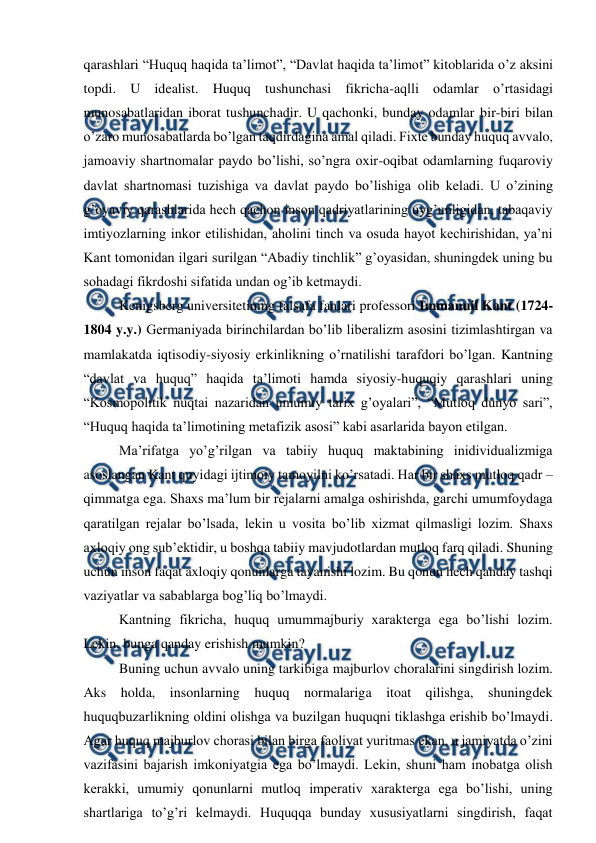  
 
qarashlari “Huquq haqida ta’limot”, “Davlat haqida ta’limot” kitoblarida o’z aksini 
topdi. U idealist. Huquq tushunchasi fikricha-aqlli odamlar o’rtasidagi 
munosabatlaridan iborat tushunchadir. U qachonki, bunday odamlar bir-biri bilan 
o’zaro munosabatlarda bo’lgan taqdirdagina amal qiladi. Fixte bunday huquq avvalo, 
jamoaviy shartnomalar paydo bo’lishi, so’ngra oxir-oqibat odamlarning fuqaroviy 
davlat shartnomasi tuzishiga va davlat paydo bo’lishiga olib keladi. U o’zining 
g’oyaviy qarashlarida hech qachon inson qadriyatlarining uyg’unligidan, tabaqaviy 
imtiyozlarning inkor etilishidan, aholini tinch va osuda hayot kechirishidan, ya’ni 
Kant tomonidan ilgari surilgan “Abadiy tinchlik” g’oyasidan, shuningdek uning bu 
sohadagi fikrdoshi sifatida undan og’ib ketmaydi.  
Kenigsberg universitetining falsafa fanlari professori Immanuil Kant (1724-
1804 y.y.) Germaniyada birinchilardan bo’lib liberalizm asosini tizimlashtirgan va 
mamlakatda iqtisodiy-siyosiy erkinlikning o’rnatilishi tarafdori bo’lgan. Kantning 
“davlat va huquq” haqida ta’limoti hamda siyosiy-huquqiy qarashlari uning 
“Kosmopolitik nuqtai nazaridan umumiy tarix g’oyalari”, “Mutloq dunyo sari”, 
“Huquq haqida ta’limotining metafizik asosi” kabi asarlarida bayon etilgan.  
Ma’rifatga yo’g’rilgan va tabiiy huquq maktabining inidividualizmiga 
asoslangan Kant quyidagi ijtimoiy tamoyilni ko’rsatadi. Har bir shaxs mutloq qadr – 
qimmatga ega. Shaxs ma’lum bir rejalarni amalga oshirishda, garchi umumfoydaga 
qaratilgan rejalar bo’lsada, lekin u vosita bo’lib xizmat qilmasligi lozim. Shaxs 
axloqiy ong sub’ektidir, u boshqa tabiiy mavjudotlardan mutloq farq qiladi. Shuning 
uchun inson faqat axloqiy qonunlarga tayanishi lozim. Bu qonun hech qanday tashqi 
vaziyatlar va sabablarga bog’liq bo’lmaydi.  
Kantning fikricha, huquq umummajburiy xarakterga ega bo’lishi lozim. 
Lekin, bunga qanday erishish mumkin?  
Buning uchun avvalo uning tarkibiga majburlov choralarini singdirish lozim. 
Aks holda, insonlarning huquq normalariga itoat qilishga, shuningdek 
huquqbuzarlikning oldini olishga va buzilgan huquqni tiklashga erishib bo’lmaydi. 
Agar huquq majburlov chorasi bilan birga faoliyat yuritmas ekan, u jamiyatda o’zini 
vazifasini bajarish imkoniyatgia ega bo’lmaydi. Lekin, shuni ham inobatga olish 
kerakki, umumiy qonunlarni mutloq imperativ xarakterga ega bo’lishi, uning 
shartlariga to’g’ri kelmaydi. Huquqqa bunday xususiyatlarni singdirish, faqat 
