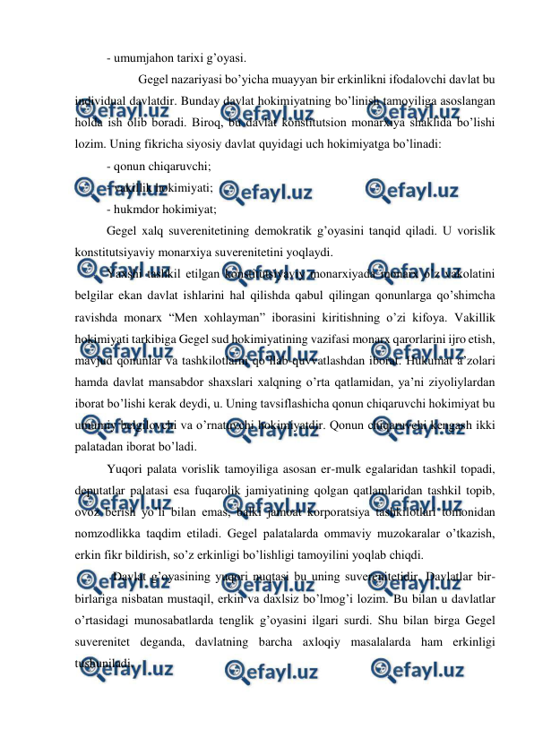  
 
- umumjahon tarixi g’oyasi.  
  
Gegel nazariyasi bo’yicha muayyan bir erkinlikni ifodalovchi davlat bu 
individual davlatdir. Bunday davlat hokimiyatning bo’linish tamoyiliga asoslangan 
holda ish olib boradi. Biroq, bu davlat konstitutsion monarxiya shaklida bo’lishi 
lozim. Uning fikricha siyosiy davlat quyidagi uch hokimiyatga bo’linadi: 
- qonun chiqaruvchi; 
- vakillik hokimiyati; 
- hukmdor hokimiyat; 
Gegel xalq suverenitetining demokratik g’oyasini tanqid qiladi. U vorislik 
konstitutsiyaviy monarxiya suverenitetini yoqlaydi.  
Yaxshi tashkil etilgan konstitutsiyaviy monarxiyada monarx o’z vakolatini 
belgilar ekan davlat ishlarini hal qilishda qabul qilingan qonunlarga qo’shimcha 
ravishda monarx “Men xohlayman” iborasini kiritishning o’zi kifoya. Vakillik 
hokimiyati tarkibiga Gegel sud hokimiyatining vazifasi monarx qarorlarini ijro etish, 
mavjud qonunlar va tashkilotlarni qo’llab-quvvatlashdan iborat. Hukumat a’zolari 
hamda davlat mansabdor shaxslari xalqning o’rta qatlamidan, ya’ni ziyoliylardan 
iborat bo’lishi kerak deydi, u. Uning tavsiflashicha qonun chiqaruvchi hokimiyat bu 
umumiy belgilovchi va o’rnatuvchi hokimiyatdir. Qonun chiqaruvchi kengash ikki 
palatadan iborat bo’ladi.  
Yuqori palata vorislik tamoyiliga asosan er-mulk egalaridan tashkil topadi, 
deputatlar palatasi esa fuqarolik jamiyatining qolgan qatlamlaridan tashkil topib, 
ovoz berish yo’li bilan emas, balki jamoat korporatsiya tashkilotlari tomonidan 
nomzodlikka taqdim etiladi. Gegel palatalarda ommaviy muzokaralar o’tkazish, 
erkin fikr bildirish, so’z erkinligi bo’lishligi tamoyilini yoqlab chiqdi.  
  Davlat g’oyasining yuqori nuqtasi bu uning suverenitetidir. Davlatlar bir-
birlariga nisbatan mustaqil, erkin va daxlsiz bo’lmog’i lozim. Bu bilan u davlatlar 
o’rtasidagi munosabatlarda tenglik g’oyasini ilgari surdi. Shu bilan birga Gegel 
suverenitet deganda, davlatning barcha axloqiy masalalarda ham erkinligi 
tushuniladi. 
 
