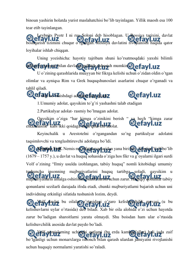  
 
binoan yashirin holatda yurist maslahatchisi bo’lib tayinlagan. Yillik maosh esa 100 
tear etib tayinlangan. 
Leybnits Pyotr I ni rus Soloni deb hisoblagan. U Rossiya tarixini, davlat 
boshqarish tizimini chuqur o’rgangan. Rossiya davlatini rivojlanishi haqida qator 
loyihalar ishlab chiqqan. 
Uning yozishicha: hayotiy tajribam shuni ko’rsatmoqdaki yaxshi bilimli 
qolligiya (jamoa) bilan davlatni gullatib yuborish mumkin . 
U o’zining qarashlarida muayyan bir fikrga kelishi uchun o’zidan oldin o’tgan 
olimlar va ayniqsa Rim va Grek huquqshunoslari asarlarini chuqur o’rganadi va 
tahlil qiladi. 
U ikki ko’rinishdagi adolatni farq qiladi. 
1.Umumiy adolat, qaysikim to’g’ri yashashni talab etadigan  
2.Partikulyar adolat- rasmiy bo’lmagan adolat. 
Qaysikim o’ziga “har kimga o’zinikini berish “ va hech “kimga zarar 
etkazmaslik” kabi ikki qoidaga amal qiluvchi adolat. 
Keyinchalik u Arestotelni o’rgangandan so’ng partikulyar adolatni 
taqsimlovchi va tenglashtiruvchi adolatga bo’ldi. 
Xristian Volf. Nemis ma’rifatparvarlaridan yana biri bu – Xristian Volf bo’lib 
(1679 – 1757 y.), u davlat va huquq sohasida o’ziga hos fikr va g’oyalarni ilgari surdi 
Volf o’zining “Ilmiy usulda izohlangan, tabiiy huquq” nomli kitobidagi umumiy 
tushuncha insonning majburiyatlarini huquq tartibga soladi, qaysikim u 
majburiyatlarni amalga oshirishni eslatib turish uchun zarur. Haqiqiy qonunlar tabiiy 
qonunlarni sezilarli darajada ifoda etadi, chunki majburiyatlarni bajarish uchun uni 
individning erkinligi sifatida tushunish lozim, deydi.  
Volf davlat bu oilalar o’rtasidagi o’zaro kelishuvchilik mevasi (u bu 
kelishuvlarni uylar o’rtasida) deb biladi. Xab bir oila alohida o’zi uchun hayotda 
zarur bo’ladigan sharoitlarni yarata olmaydi. Shu boisdan ham ular o’rtasida 
kelishuvchilik asosida davlat paydo bo’ladi.  
Volf nemislarning uchinchi qatlami (bu erda kambag’allar) hali juda zaif 
bo’lganligi uchun monarxlarga ishonch bilan qarash ulardan jamiyatni rivojlanishi 
uchun huquqiy normalarni yaratishi so’raladi.  
