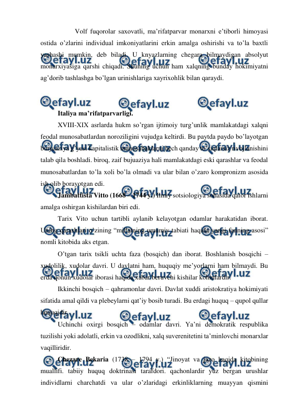  
 
 
Volf fuqorolar saxovatli, ma’rifatparvar monarxni e’tiborli himoyasi 
ostida o’zlarini individual imkoniyatlarini erkin amalga oshirishi va to’la baxtli 
yashashi mumkin, deb biladi. U knyazlarning chegara bilmaydigan absolyut 
monarxiyasiga qarshi chiqadi. Shuning uchun ham xalqning bunday hokimiyatni 
ag’dorib tashlashga bo’lgan urinishlariga xayrixohlik bilan qaraydi. 
 
 
Italiya ma’rifatparvarligi. 
XVIII-XIX asrlarda hukm so’rgan ijtimoiy turg’unlik mamlakatdagi xalqni 
feodal munosabatlardan noroziligini vujudga keltirdi. Bu paytda paydo bo’layotgan 
burjuaziya g’yasi kapitalistik munosabaklarni hech qanday to’siqlarsiz rivojlanishini 
talab qila boshladi. biroq, zaif bujuaziya hali mamlakatdagi eski qarashlar va feodal 
munosabatlardan to’la xoli bo’la olmadi va ular bilan o’zaro kompronizm asosida 
ish olib borayotgan edi. 
Jambattista Vitto (1668 – 1744 y.) Ilmiy sotsiologiya sohasida qator ishlarni 
amalga oshirgan kishilardan biri edi.  
Tarix Vito uchun tartibli aylanib kelayotgan odamlar harakatidan iborat. 
Uning qarashlari o’zining “millatning umumiy tabiati haqida yangi fanning asosi” 
nomli kitobida aks etgan. 
O’tgan tarix tsikli uchta faza (bosqich) dan iborat. Boshlanish bosqichi – 
xudolilik, xudolar davri. U davlatni ham, huquqiy me’yorlarni ham bilmaydi. Bu 
erda qonun xudolar iborasi haqida xabar beruvchi kishilar kohinlardir. 
Ikkinchi bosqich – qahramonlar davri. Davlat xuddi aristokratiya hokimiyati 
sifatida amal qildi va plebeylarni qat’iy bosib turadi. Bu erdagi huquq – qupol qullar 
huquqidir.  
Uchinchi oxirgi bosqich – odamlar davri. Ya’ni demokratik respublika 
tuzilishi yoki adolatli, erkin va ozodlikni, xalq suverenitetini ta’minlovchi monarxlar 
vaqilliridir. 
Chezare Bekaria (1738 – 1794 y.) “Jinoyat va jazo haqida kitobining 
muallifi. tabiiy huquq doktrinasi tarafdori. qachonlardir yuz bergan urushlar 
individlarni charchatdi va ular o’zlaridagi erkinliklarning muayyan qismini 
