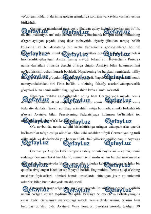  
 
yo’qotgan holda, o’zlarining qolgan qismlariga xotirjam va xavfsiz yashash uchun 
birikishdi.  
Germaniya mamlakati geosiyosiy jihatdan qulay hududda joylashgan bo’lib, 
til, din, madaniyat, urf–odat hamda ma’naviy mushtarak bo’lgan nemis millatining 
o’rganilayotgan paytda uzoq davr mobaynida siyosiy jihatdan tarqoq bo’lib 
kelganligi va bu davlatning bir necha katta-kichik gertsogliklarga bo’linib 
ketganligini ko’rish mumkin. Bu nemis davlatlari orasida Gabsburglar sulolasi 
hukmronlik qilayotgan Avstraliyaning mavqei baland edi. Keyinchalik Prussiya 
nemis davlatlari o’rtasida etakchi o’ringa chiqib, Avstriya bilan hukumronlikni 
qo’lga kiritishi uchun kurash boshladi. Napaleoning bu harakati nemislarda milliy 
his-tuyg’u, ozodlik g’oyalarini kuchaytirib yubordi. Napaleon davrida etakchi nemis 
namoyondalaridan biri Fixte bo’lib, u o’zining falsafiy asarlari,vatanparvarlik 
g’oyalari bilan nemis millatining uyg’onishida katta xizmat ko’rsatdi.  
Napaleon taxtdan ag’darilgandan so’ng ham Germaniyada mayda nemis 
davlatlari taxminan 50 yil saqlanib qoladi. Ilg’or nemis mutafakkirlarining nemis 
federativ davlatini tuzish yo’lidagi urinishlari natija bermadi, chunki birlashtirish 
g’oyasi Avstriya bilan Prussiyaning federatsiyaga hukmron bo’lishidek tor 
manfatlariga uncha to’g’ri kelmas edi.  
O’z navbatida, nemis xalqini birlashtirishga uringan vatanparvarlar qaerda 
bo’lmasinlar ta’qib ostiga olindilar . Shu kabi sabablar tufayli Germaniyaning turli 
o’lkalarida va davlatlarida yuz bergan 1848-1849 yillarida inqilob ham nihoyasiga 
etmadi.  
Germaniya Angliya kabi Evropada tabiiy er osti boyliklari – ko’mir, temir 
rudasiga boy mamlakat hisoblanib, sanoat rivojlanishi uchun barcha imkoniyatlar 
mavjud edi. Germaniyada fabrika va zavodlar vujudga keldi, sanoat egalari bilan bir 
qatorda rivojlangan ishchilar sinfi paydo bo’ldi. Eng muhimi, nemis xalqi o’zining 
mashhur faylasuflari, olimlari hamda urushlarda chiniqqan jasur va intizomli 
askarlari bilan butun dunyoda mashhur edi. 
Evropani larzaga solgan bu jang Germaniyada Prussiyaning boshchilik qilishi 
uchun bo’lgan kurash taqdirini hal qildi. Prussiya Shlezvich va Polshteynnigina 
emas, balki Germaniya markazidagi mayda nemis davlatlarining erlarini ham 
butunlay qo’shib oldi. Avstriya Vena kongresi qarorlari asosida tuzilgan 39 
