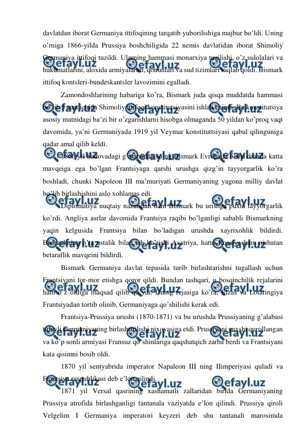  
 
davlatdan iborat Germaniya ittifoqining tarqatib yuborilishiga majbur bo’ldi. Uning 
o’rniga 1866-yilda Prussiya boshchiligida 22 nemis davlatidan iborat Shimoliy 
Germaniya ittifoqi tuzildi. Ularning hammasi monarxiya tuzilishi, o’z sulolalari va 
hukumatlarini, aloxida armiyalarini, qonunlari va sud tizimlari saqlab qoldi. Bismark 
ittifoq kontsleri-bundeskantsler lavozimini egalladi. 
Zamondoshlarining habariga ko’ra, Bismark juda qisqa muddatda hammasi 
bo’lib 5 soat ichida Shimoliy ittifoqi konstitutsiyasini ishlab chiqdi. Bu konstitutsiya 
asosiy matnidagi ba’zi bir o’zgarishlarni hisobga olmaganda 50 yildan ko’proq vaqt 
davomida, ya’ni Germaniyada 1919 yil Veymar konstituttsiyasi qabul qilinguniga 
qadar amal qilib keldi.  
1866 yil Sadovadagi g’alabadan so’ng Bismark Evropada o’sha davrda katta 
mavqeiga ega bo’lgan Frantsiyaga qarshi urushga qizg’in tayyorgarlik ko’ra 
boshladi, chunki Napoleon III ma’muriyati Germaniyaning yagona milliy davlat 
bo’lib birlashishini aslo xohlamas edi. 
Diplomatiya nuqtaiy nazaridan ham Bismark bu urishga puxta tayyorgarlik 
ko’rdi. Angliya asrlar davomida Frantsiya raqibi bo’lganligi sababli Bismarkning 
yaqin kelgusida Frantsiya bilan bo’ladigan urushda xayrixohlik bildirdi. 
Bismarkning o’ta ustalik bilan ish ko’rishi Avstriya, hatto Rossiya ham nisbatan 
betaraflik mavqeini bildirdi. 
Bismark Germaniya davlat tepasida turib birlashtarishni tugallash uchun 
Frantsiyani tor-mor etishga qoror qildi. Bundan tashqari, u bosqinchilik rejalarini 
ham o’z oldiga maqsad qilib qo’ydi. Uning rejasiga ko’ra, Elzas va Lotaringiya 
Frantsiyadan tortib olinib, Germaniyaga qo’shilishi kerak edi. 
Frantsiya-Prussiya urushi (1870-1871) va bu urushda Prussiyaning g’alabasi 
tufayli Germaniyaning birlashtirilishi nixoyasiga etdi. Prussiyani yaxshi qurollangan 
va ko’p sonli armiyasi Fransuz qo’shinlariga qaqshatqich zarba berdi va Frantsiyani 
kata qisimni bosib oldi. 
1870 yil sentyabrida imperator Napaleon III ning IIimperiyasi quladi va 
Frantsiya respublikasi deb e’lon qilindi. 
1871 yil Versal qasrining xashamatli zallaridan birida Germaniyaning 
Prussiya atrofida birlashganligi tantanala vaziyatda e’lon qilindi. Prussiya qiroli 
Velgelim I Germaniya imperatori keyzeri deb shu tantanali marosimda 
