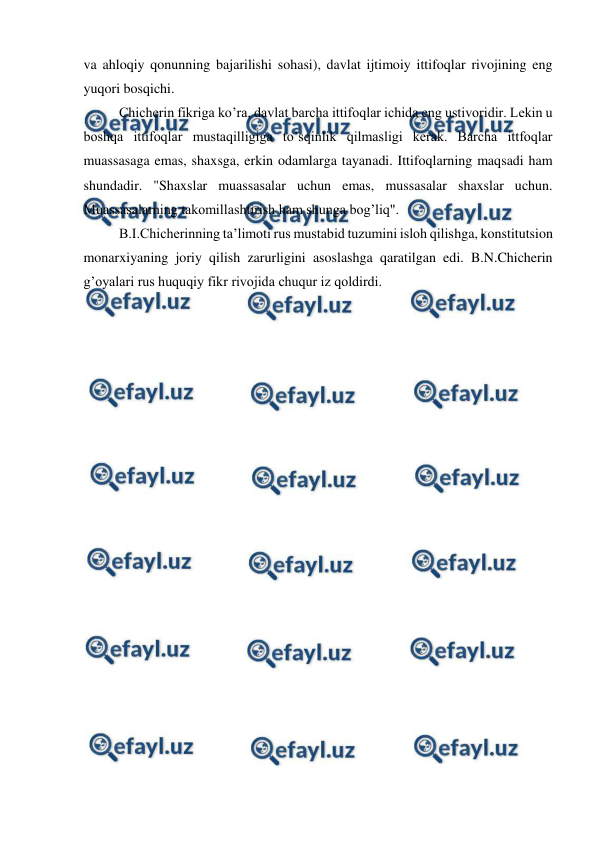  
 
va ahloqiy qonunning bajarilishi sohasi), davlat ijtimoiy ittifoqlar rivojining eng 
yuqori bosqichi. 
Chicherin fikriga ko’ra, davlat barcha ittifoqlar ichida eng ustivoridir. Lekin u 
boshqa ittifoqlar mustaqilligiga to’sqinlik qilmasligi kerak. Barcha ittfoqlar 
muassasaga emas, shaxsga, erkin odamlarga tayanadi. Ittifoqlarning maqsadi ham 
shundadir. "Shaxslar muassasalar uchun emas, mussasalar shaxslar uchun. 
Muassasalarning takomillashtirish ham shunga bog’liq". 
B.I.Chicherinning ta’limoti rus mustabid tuzumini isloh qilishga, konstitutsion 
monarxiyaning joriy qilish zarurligini asoslashga qaratilgan edi. B.N.Chicherin 
g’oyalari rus huquqiy fikr rivojida chuqur iz qoldirdi.  
 
