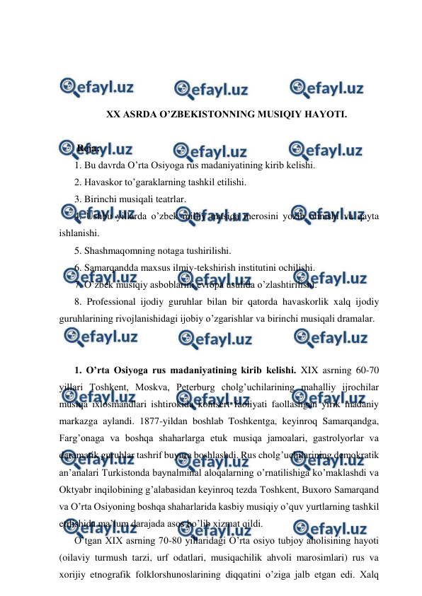  
 
 
 
 
 
XX ASRDA O’ZBEKISTONNING MUSIQIY HAYOTI. 
 
 Reja: 
1. Bu davrda O’rta Osiyoga rus madaniyatining kirib kelishi.  
2. Havaskor to’garaklarning tashkil etilishi.  
3. Birinchi musiqali teatrlar. 
4. Ushbu yillarda o’zbek milliy musiqa merosini yozib olinishi va qayta 
ishlanishi. 
5. Shashmaqomning notaga tushirilishi. 
6. Samarqandda maxsus ilmiy-tekshirish institutini ochilishi.  
7. O’zbek musiqiy asboblarini evropa usulida o’zlashtirilishi. 
8. Professional ijodiy guruhlar bilan bir qatorda havaskorlik xalq ijodiy 
guruhlarining rivojlanishidagi ijobiy o’zgarishlar va birinchi musiqali dramalar. 
  
 
1. O’rta Osiyoga rus madaniyatining kirib kelishi. XIX asrning 60-70 
yillari Toshkent, Moskva, Peterburg cholg’uchilarining mahalliy ijrochilar 
musiqa ixlosmandlari ishtirokida kontsert faoliyati faollashgan yirik madaniy 
markazga aylandi. 1877-yildan boshlab Toshkentga, keyinroq Samarqandga, 
Farg’onaga va boshqa shaharlarga etuk musiqa jamoalari, gastrolyorlar va 
daramatik guruhlar tashrif buyura boshlashdi. Rus cholg’uchilarining demokratik 
an’analari Turkistonda baynalminal aloqalarning o’rnatilishiga ko’maklashdi va 
Oktyabr inqilobining g’alabasidan keyinroq tezda Toshkent, Buxoro Samarqand 
va O’rta Osiyoning boshqa shaharlarida kasbiy musiqiy o’quv yurtlarning tashkil 
etilishida ma’lum darajada asos bo’lib xizmat qildi. 
O’tgan XIX asrning 70-80 yillaridagi O’rta osiyo tubjoy aholisining hayoti 
(oilaviy turmush tarzi, urf odatlari, musiqachilik ahvoli marosimlari) rus va 
xorijiy etnografik folklorshunoslarining diqqatini o’ziga jalb etgan edi. Xalq 

