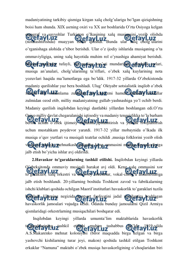  
 
madaniyatining tarkibiy qismiga kirgan xalq cholg’ulariga bo’lgan qiziqishning 
boisi ham shunda. XIX asrning oxiri va XX asr boshlarida O’rta Osiyoga kelgan 
etnograf va sayyohlar Turkiston o’lkasining xalq musiqasini yozib olishda 
(notalashtirishda) muayyan ishlar qilishdi. Bunda ular xalq cholg’ularini 
o’rganishaga alohida e’tibor berishdi. Ular o’z ijodiy ishlarida musiqaning o’ta 
ommaviyligiga, uning xalq hayotida muhim rol o’ynashiga ahamiyat berishdi. 
Mazkur manbalar tufayli, biz musiqa san’ati mundarijasi, ijrochilik turlari, 
musiqa an’analari, cholg’ularining ta’riflari, o’zbek xalq kuylarining nota 
yozuvlari haqida ma’lumotlarga ega bo’ldik. 1917-32 yillarda O’zbekistonda 
madaniy qurilishlar yuz bera boshladi. Ulug’ Oktyabr sotsialistik inqilob o’zbek 
xalqini ikki tomonlama zulmdan, rus chorizmi hamda mahalliy feodallar 
zulmidan ozod etib, milliy madaniyatning gullab-yashnashiga yo’l ochib berdi. 
Madaniy qurilish inqilobdan keyingi dastlabki yillardan boshlangan edi.O’rta 
Osiyo milliy davlat chegaralanishi iqtisodiy va madaniy tengsizlikka to’la barham 
berish uchun o’zbek ijtimoiy millatini jipslashtirish va yuksak rivojlantirish 
uchun mustahkam poydevor yaratdi. 1917-32 yillar mobaynida o’lkada ilk 
musiqa o’quv yurtlari va musiqali teatrlar ochildi ,musiqa folklorini yozib olish 
va qayta ishlash, mehnatkash xalqning keng ommasini musiqa havaskorligiga 
jalb etish bo’yicha ishlar avj oldirildi. 
2.Havaskor to’garaklarning tashkil etilishi. Inqilobdan keyingi yillarda 
O’zbeksitonda ommaviy musiqali harakat avj oldi. Keng xalq ommasini xor 
to’garaklari, xalq orkestri va duxovoy orkestrlar, vokal-cholg’u ansambllariga 
jalb etish boshlandi. 20-yillarning boshida Toshkent zavod va fabrikalarning 
ishchi klublari qoshida ochilgan Maorif institutlari havaskorlik to’garaklari tuzila 
boshladi. Ularning negizida kontsert faoliyatini jadal rivojlantira boshlagan 
havaskorlik jamoalari vujudga keldi. Odatda bunday jamoalarni Qizil Armiya 
qismlaridagi orkestrlarning musiqachilari boshqarar edi. 
 Inqilobdan keyingi yillarda 
umumta’lim 
maktablarida havaskorlik 
to’garaklarining 
tashkil 
etilishi 
muhim 
tashabbus 
bo’ldi. 
1919-yilda 
A.S.Makarenko mehnat koloniyasi (biror maqsadda birga kelgan va birga 
yashovchi kishilarning turar joyi, makon) qoshida tashkil etilgan Toshkent 
erkaklar “Namuna” maktabi o’zbek musiqa havaskorligining o’choqlaridan biri 
