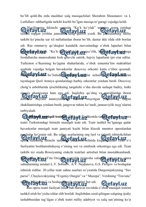  
 
bo’lib qoldi.Bu erda mashhur xalq musiqachilari Shorahim Shoumarov va L 
Lutfullaev rahbarligida tarkibi kuchli bo’lgan musiqa to’garagi vujudga keldi. 
 20-yillarning ikkinchi yarmida “Ko’k ko’ylak” umumiy nomi ostidagi 
tashkil topgan yoshlar jamoalari keng quloch yozdi. Bu jamoalarning milliy 
tarkibi ko’pincha xar xil millatlardan iborat bo’lib, dastur ikki tilda olib borilar 
edi. Rus ommaviy qo’shiqlari kundalik mavzulardagi o’zbek laparlari bilan 
galma-gal aytilardi. “Ko’k ko’ylak”chilar aroqxo’rlik, bezorilik, xotinqizlarga 
feodallarcha munosabatni fosh qiluvchi satirik, hajviy laparlarni ijro etar edilar. 
Turkiston o’lkasining ko’pgina shaharlarida, o’zbek umumta’lim maktablari 
qoshida vujudga kelgan havaskorlar duxovoy orkestri katta e’tibor qozondi. 
Bularning tashkil bo’lishida havaskor jamoalar uchun o’z muzikachilarini 
tayinlagan Qizil Armiya qismlaridagi harbiy orkestrlar yordam berdi. Duxovoy 
cholg’u asboblarida ijrochilikning tarqalishi o’sha davrda nafaqat badiiy, balki 
siyosiy ahamiyatga ham ega edi. Inqilobiy qo’shiq va marshlardan iborat 
dasturlar bayram namoyishlarida ishtirok etayotgan yoshlarning ongini 
shakllantirishga yordam berdi, jangovar ruhini ko’tardi, jamoaviylik tuyg’ularini 
tarbiyaladi. 
3. Birinchi musiqali teatrlar. 1918-yili Toshkentda tashkil etilgan rus opera 
teatri Turkistondagi birinchi musiqali teatr edi. Teatr tashkil bo’lganiga qadar 
havaskorlar musiqali teatr jamiyati kuchi bilan klassik mumtoz operalardan 
parchalar ko’rsatar edi. Bu sahna asarlarining eng faol va talantli ishtirokchilari 
opera teatrining birinchi tarkibiga yakkaxon sifatida kirgan edilar. Teatr o’z 
faoliyatini boshlanishidayoq o’zining xor va simfonik orkestriga ega edi. Teatr 
tarkibi tez orada Rossiyaning etakchi teatrlari artistlari bilan mustahkamlandi. 
Spektakllar bilan O’rta Osiyoda gastrolda (tomosha safarida) yurgan rus opera 
sahnalarining ustalari L.V. Sobinov, A.V. Nejdanova, G.S. Pirogov va boshqalar 
ishtirok etdilar. 20-yillar teatr sahna asarlari ro’yxatida Dargomijskiyning “Suv 
parisi”, Chaykovskiyning “Evgeniy Onegin” va “ Mazepa”, Verdining “Traviata” 
xamda “ Rigoletto” va boshqa klassik operalari bor edi. 
 Rus opera teatri faoliyati bilan bab-baravar ravishda o’zbek musiqali teatrini 
tashkil etish bo’yicha ishlar olib borildi. Inqilobdan ozod qilingan xalqning ijodiy 
tashabbusidan tug’ilgan o’zbek teatri milliy adabiyot va xalq san’atining ko’p 
