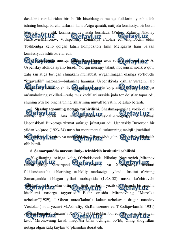  
 
dastlabki vazifalaridan biri bo’lib hisoblangan musiqa folklorini yozib olish 
ishning boshqa barcha turlarini ham o’ziga qaratdi, natijada komissiya bir butun 
Musiqali etnografik komissiya deb atala boshladi. G’ulom Zafariy, Nikolay 
NazarovichMironov, V.Uspenskiy komissiya a’zolari edi. Inqilobdan oldin 
Toshkentga kelib qolgan latish kompozitori Emil Meligaylis ham ba’zan 
komissiyada ishtirok etar edi. 
 O’zbekistonda musiqa folklorshunosligiga asos soluvchilar orasida V.A. 
Uspenskiy alohida ajralib turadi. Yorqin musiqiy talant, nuqsonsiz nozik o’quv, 
xalq san’atiga bo’lgan chinakam muhabbat, o’rganilmagan olamga yo’llovchi 
“izquvarlik” matonati—bularning hammasi Uspenskiyda kishilar yuragini jalb 
etgan joziba bilan qo’shilib ketgandi. Uspenskiy ko’p asrlik badiiy madaniyat 
an’analarining vakillari—xalq muzikachilari orasida juda tez do’stlar topar edi, 
shuning o’zi ko’pincha uning ishlarining muvaffaqiyatini belgilab berardi.  
5. Shashmaqomning notaga tushirilishi. Shashmaqomning yozib olinishi 
muhim ish bo’ldi. Ana shu maqsadda Musiqali-etnografiya komissiyasi 
Uspenskiyni Buxoroga xizmat safariga jo’natgan edi. Uspenskiy Buxoroda bir 
yildan ko’proq (1923-24) turib bu monumental turkumning taniqli ijrochilari—
hofiz Ota Jalol Nosirov va tanburchi Ota G’iyos Abdug’ani bilan hamkorlikda ish 
olib bordi. 
6. Samarqandda maxsus ilmiy- tekshirish institutini ochilishi. 
20-yillarning oxiriga kelib O’zbekistonda Nikolay Nazarovich Mironov 
rahbarligidagi 
Samarqand 
o’zbek 
Musiqa 
va 
Xoreografiya 
instituti 
folklorshunoslik ishlarining tashkiliy markaziga aylandi. Institut o’zining 
Samarqandda ishlagan yillari mobaynida (1928-32) nusxa ko’chiruvchi 
valiklarda besh yuzdan ortiq xalq ijodi asarlarini yozib oldi, hamda bir qancha 
kitoblarni 
nashrga 
tayyorladi. 
Bular 
orasida 
Mironovning 
“Muzo’ka 
uzbekov”(1929), “ Obzor muzo’kalno’x kultur uzbekov i drugix narodov 
Vostoka»( nota yozuvi M.Ashrafiy, Sh.Ramazonov va T.Sodiqovlarniki 1931) 
,«Pesni Fergano’, Buxaro’ i Xivo’” ( 1931) kitoblari bor edi. Har bir nashr etilgan 
kitob Mironovning kirish maqolasi bilan ochilgan bo’lib, uning shogirdlari 
notaga olgan xalq kuylari to’plamidan iborat edi. 
