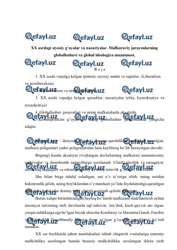  
 
 
 
 
 
XX asrdagi siyosiy g’oyalar va nazariyalar. Mafkuraviy jarayonlarning 
globallashuvi va global ideologiya muammosi. 
 
R e j a 
1. XX asrda vujudga kelgan ijtimoiy-siyosiy muhit va oqimlar. (Liberalizm 
va neoliberalizm) 
2. Konservatizm va neokonservatizm 
3. XX asrda vujudga kelgan qarashlar, nazariyalar (elita, byurokratiya va 
texnokratiya)  
4. Globallashuv jarayonlari va uning mafkuralarda aks etishi.  
5.Kosmopolitizm g’oyasi va uning globallashuv jarayonlarida yangicha 
talqini. 
 
Hozirgi davr – dunyoda g’oyaviy qarama-qarshiliklar murakkab tus olgan, 
mafkura poligonlari yadro poligonlaridan ham kuchliroq bo’lib borayotgan davrdir.  
Bugungi kunda aksariyat rivojlangan davlatlarning mafkurasi umuminsoniy 
qadriyatlar va demokratik tamoyillarga asoslanadi. Ularda tinchlik va taraqqiyot, 
inson haq-huquqlari va erkinligi, milliy va diniy totuvlik g’oyalari ustuvordir. 
Shu bilan birga tahdid soladigan, uni o’z ta’siriga olish, uning ustidan 
hukmronlik qilish, uning boyliklaridan o’z manfaati yo’lida foydalanishga qaratilgan 
intilish va harakatlar doimiy havf sifatida saqlanib qolishi muqarrar.  
Butun xalqni birlashtiradigan bayroq bo’lmish mafkurani shakllantirish uchun 
insoniyat tarixining turli davrlarida aql-zakovat, iste’dod, kuch-quvvat ato etgan, 
yorqin tafakkurga ega bo’lgan buyuk shaxslar Konfutsiy va Maxatma Gandi, Farobiy 
va Bahouddin Naqshbandiy larning ilgari so’rgan g’oyaviy qarashlarini ko’rish 
mumkin.  
XX asr boshlarida jahon mamlakatlari ishlab chiqarish vositalariga umumiy 
mulkchilika asoslangan hamda hususiy mulkchilikka asoslangan ikkita yirik 
