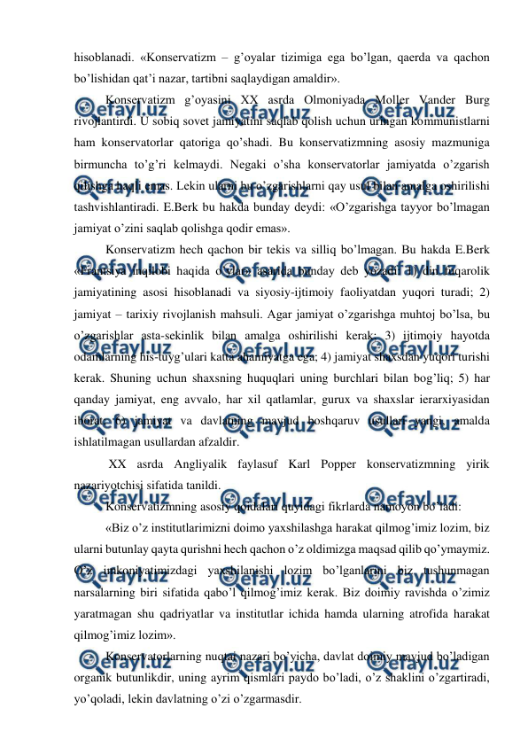  
 
hisoblanadi. «Konservatizm – g’oyalar tizimiga ega bo’lgan, qaerda va qachon 
bo’lishidan qat’i nazar, tartibni saqlaydigan amaldir». 
Konservatizm g’oyasini XX asrda Olmoniyada Moller Vander Burg 
rivojlantirdi. U sobiq sovet jamiyatini saqlab qolish uchun uringan kommunistlarni 
ham konservatorlar qatoriga qo’shadi. Bu konservatizmning asosiy mazmuniga 
birmuncha to’g’ri kelmaydi. Negaki o’sha konservatorlar jamiyatda o’zgarish 
qilishga haqli emas. Lekin ularni bu o’zgarishlarni qay usul bilan amalga oshirilishi 
tashvishlantiradi. E.Berk bu hakda bunday deydi: «O’zgarishga tayyor bo’lmagan 
jamiyat o’zini saqlab qolishga qodir emas». 
Konservatizm hech qachon bir tekis va silliq bo’lmagan. Bu hakda E.Berk 
«Frantsiya inqilobi haqida o’ylar» asarida bunday deb yozadi: 1) din fuqarolik 
jamiyatining asosi hisoblanadi va siyosiy-ijtimoiy faoliyatdan yuqori turadi; 2) 
jamiyat – tarixiy rivojlanish mahsuli. Agar jamiyat o’zgarishga muhtoj bo’lsa, bu 
o’zgarishlar asta-sekinlik bilan amalga oshirilishi kerak; 3) ijtimoiy hayotda 
odamlarning his-tuyg’ulari katta ahamiyatga ega; 4) jamiyat shaxsdan yuqori turishi 
kerak. Shuning uchun shaxsning huquqlari uning burchlari bilan bog’liq; 5) har 
qanday jamiyat, eng avvalo, har xil qatlamlar, gurux va shaxslar ierarxiyasidan 
iborat; 6) jamiyat va davlatning mavjud boshqaruv usullari yangi, amalda 
ishlatilmagan usullardan afzaldir. 
 XX asrda Angliyalik faylasuf Karl Popper konservatizmning yirik 
nazariyotchisi sifatida tanildi. 
Konservatizmning asosiy qoidalari quyidagi fikrlarda namoyon bo’ladi:  
«Biz o’z institutlarimizni doimo yaxshilashga harakat qilmog’imiz lozim, biz 
ularni butunlay qayta qurishni hech qachon o’z oldimizga maqsad qilib qo’ymaymiz. 
O’z imkoniyatimizdagi yaxshilanishi lozim bo’lganlarini biz tushunmagan 
narsalarning biri sifatida qabo’l qilmog’imiz kerak. Biz doimiy ravishda o’zimiz 
yaratmagan shu qadriyatlar va institutlar ichida hamda ularning atrofida harakat 
qilmog’imiz lozim». 
Konservatorlarning nuqtai nazari bo’yicha, davlat doimiy mavjud bo’ladigan 
organik butunlikdir, uning ayrim qismlari paydo bo’ladi, o’z shaklini o’zgartiradi, 
yo’qoladi, lekin davlatning o’zi o’zgarmasdir.  
