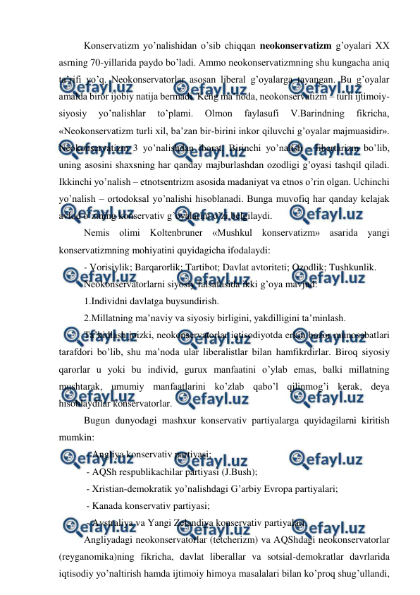  
 
Konservatizm yo’nalishidan o’sib chiqqan neokonservatizm g’oyalari XX 
asrning 70-yillarida paydo bo’ladi. Ammo neokonservatizmning shu kungacha aniq 
ta’rifi yo’q. Neokonservatorlar asosan liberal g’oyalarga tayangan. Bu g’oyalar 
amalda biror ijobiy natija bermadi. Keng ma’noda, neokonservatizm – turli ijtimoiy-
siyosiy 
yo’nalishlar 
to’plami. 
Olmon 
faylasufi 
V.Barindning 
fikricha, 
«Neokonservatizm turli xil, ba’zan bir-birini inkor qiluvchi g’oyalar majmuasidir». 
Neokonservatizm 3 yo’nalishdan iborat. Birinchi yo’nalish - libertarizm bo’lib, 
uning asosini shaxsning har qanday majburlashdan ozodligi g’oyasi tashqil qiladi. 
Ikkinchi yo’nalish – etnotsentrizm asosida madaniyat va etnos o’rin olgan. Uchinchi 
yo’nalish – ortodoksal yo’nalishi hisoblanadi. Bunga muvofiq har qanday kelajak 
avlod o’zining konservativ g’oyalarini o’zi belgilaydi. 
Nemis olimi Koltenbruner «Mushkul konservatizm» asarida yangi 
konservatizmning mohiyatini quyidagicha ifodalaydi: 
- Vorisiylik; Barqarorlik; Tartibot; Davlat avtoriteti; Ozodlik; Tushkunlik. 
Neokonservatorlarni siyosiy falsafasida ikki g’oya mavjud: 
1.Individni davlatga buysundirish. 
2.Millatning ma’naviy va siyosiy birligini, yakdilligini ta’minlash. 
Ta’kidlash joizki, neokonservatorlar iqtisodiyotda erkin bozor munosabatlari 
tarafdori bo’lib, shu ma’noda ular liberalistlar bilan hamfikrdirlar. Biroq siyosiy 
qarorlar u yoki bu individ, gurux manfaatini o’ylab emas, balki millatning 
mushtarak, umumiy manfaatlarini ko’zlab qabo’l qilinmog’i kerak, deya 
hisoblaydilar konservatorlar. 
Bugun dunyodagi mashxur konservativ partiyalarga quyidagilarni kiritish 
mumkin: 
 - Angliya konservativ partiyasi; 
 - AQSh respublikachilar partiyasi (J.Bush); 
 - Xristian-demokratik yo’nalishdagi G’arbiy Evropa partiyalari; 
 - Kanada konservativ partiyasi; 
 - Avstraliya va Yangi Zelandiya konservativ partiyalari. 
Angliyadagi neokonservatorlar (tetcherizm) va AQShdagi neokonservatorlar 
(reyganomika)ning fikricha, davlat liberallar va sotsial-demokratlar davrlarida 
iqtisodiy yo’naltirish hamda ijtimoiy himoya masalalari bilan ko’proq shug’ullandi, 
