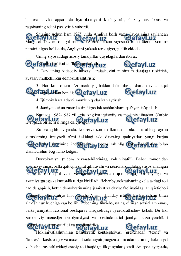  
 
bu esa davlat apparatida byurokratiyani kuchaytirdi, shaxsiy tashabbus va 
raqobatning rolini pasaytirib yubordi. 
Shuning uchun ham 1975 yilda Angliya bosh vaziri lavozimiga saylangan 
Margaret Tetcher o’n yil ichida o’z «tetcherizm siyosati» bilan «temir xonim» 
nomini olgan bo’lsa-da, Angliyani yuksak taraqqiyotga olib chiqdi. 
Uning siyosatidagi asosiy tamoyillar quyidagilardan iborat: 
1. Tadbirkorlikni qo’llab-quvvatlash; 
2. Davlatning iqtisodiy hayotga aralashuvini minimum darajaga tushirish, 
xususiy mulkchilikni demokratlashtirish; 
3. Har kim o’zini-o’zi moddiy jihatdan ta’minlashi shart, davlat faqat 
nogironlarga yordam beradi; 
4. Ijtimoiy harajatlarni mumkin qadar kamaytirish; 
5. Jamiyat uchun zarar keltiradigan ish tashlashlarni qat’iyan ta’qiqlash. 
Natijada 1982-1987 yillarda Angliya iqtisodiy va madaniy jihatdan G’arbiy 
Evropada birinchi o’ringa chiqib oldi. 
Xulosa qilib aytganda, konservatizm mafkurasida oila, din ahloq, ayrim 
guruxlarning imtiyozli o’rni hakidagi eski davrning qadriyatlari yangi burjua 
munosabatlari davrining individualizm, bozor erkinligi kabi qadriyatlar bilan 
chambarchas bog’lanib ketgan.  
Byurokratiya (“idora xizmatchilarining xokimiyati”) Beber tomonidan 
an’anaviy emas, balki qattiq nazorat qilinuvchi va ratsional qoidalarga asoslanadigan 
legalistik (boshqariluvchi va nazorat qilinuvchi qonunlarga) xususiyatga va 
axamiyatga ega xukmronlik turiga kiritiladi. Beber byurokratiyaning kelajakdagi roli 
haqida gapirib, butun demokratiyaning jamiyat va davlat faoliyatidagi aniq istiqboli 
ommaviy byurokratiya hisoblanadi. Aynan shunday istiqbollar kapitalizm bilan 
almashinuv kuchiga ega bo’lib, Beberning fikricha, uning o’rniga sotsializm emas, 
balki jamiyatni ratsional boshqaruv maqsadidagi byurokratlashuv keladi. Bu fikr 
zamonaviy menedjer revolyutsiyasi va postindo’strial jamiyat nazariyotchilari 
tomonidan davom ettirildi va rivojlantirildi.  
Hokimiyatlashuvning texnokratik kontseptsiyasi (grekchadan “texne” va 
“kratos” - kasb, o’quv va maxorat xokimiyati )negizida ilm odamlarining hokimiyat 
va boshqaruv ishlaridagi asosiy roli haqidagi ilk g’oyalar yotadi. Aniqroq aytganda, 
