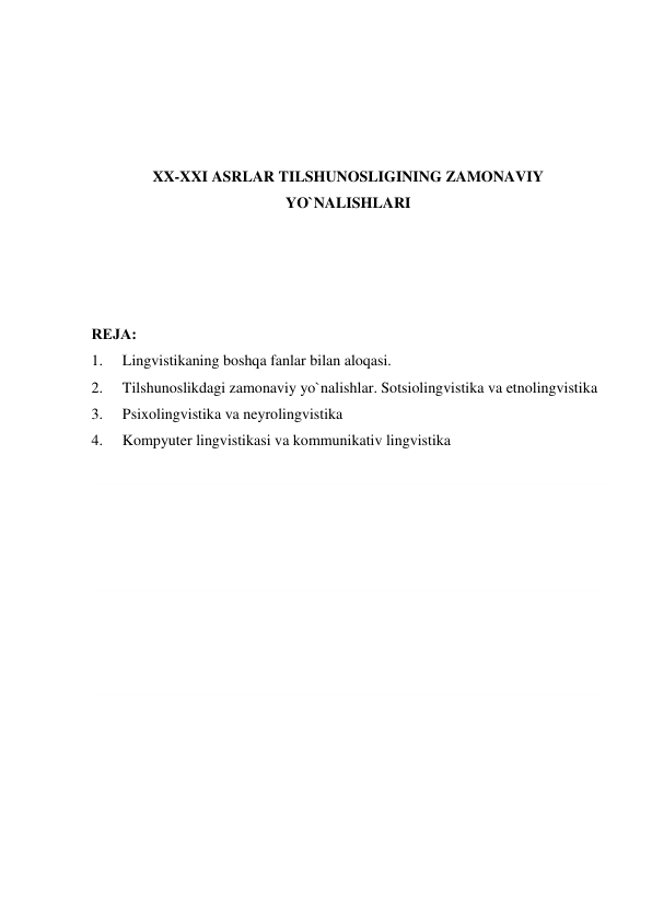  
 
 
 
XX-XXI ASRLAR TILSHUNOSLIGINING ZAMONAVIY 
YO`NALISHLARI 
 
 
 
 
RЕJA: 
1. 
Lingvistikaning boshqa fanlar bilan aloqasi.  
2. 
Tilshunoslikdagi zamonaviy yo`nalishlar. Sotsiolingvistika va etnolingvistika 
3. 
Psixolingvistika va neyrolingvistika 
4. 
Kompyuter lingvistikasi va kommunikativ lingvistika 
 
 
 
 
 
 
 
 
 
 
 
 
 
 
 
 
 
