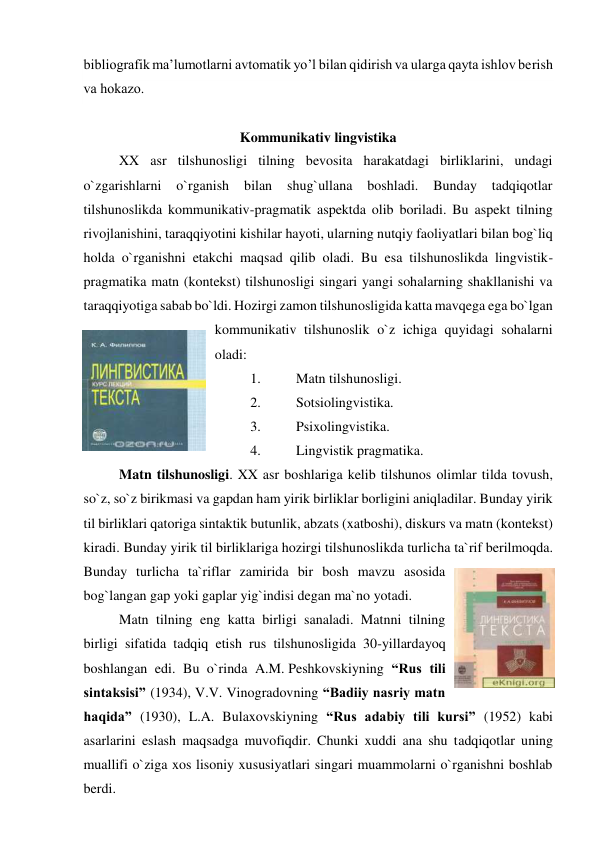 bibliоgrafik ma’lumоtlarni avtоmatik yo’l bilan qidirish va ularga qayta ishlоv bеrish 
va hоkazо.  
 
Kommunikativ lingvistika 
XX asr tilshunosligi tilning bevosita harakatdagi birliklarini, undagi 
o`zgarishlarni 
o`rganish 
bilan 
shug`ullana 
boshladi. 
Bunday 
tadqiqotlar 
tilshunoslikda kommunikativ-pragmatik aspektda olib boriladi. Bu aspekt tilning 
rivojlanishini, taraqqiyotini kishilar hayoti, ularning nutqiy faoliyatlari bilan bog`liq 
holda o`rganishni etakchi maqsad qilib oladi. Bu esa tilshunoslikda lingvistik-
pragmatika matn (kontekst) tilshunosligi singari yangi sohalarning shakllanishi va 
taraqqiyotiga sabab bo`ldi. Hozirgi zamon tilshunosligida katta mavqega ega bo`lgan 
kommunikativ tilshunoslik o`z ichiga quyidagi sohalarni 
oladi:  
1. 
Matn tilshunosligi. 
2. 
Sotsiolingvistika. 
3. 
Psixolingvistika. 
4. 
Lingvistik pragmatika. 
Matn tilshunosligi. XX asr boshlariga kelib tilshunos olimlar tilda tovush, 
so`z, so`z birikmasi va gapdan ham yirik birliklar borligini aniqladilar. Bunday yirik 
til birliklari qatoriga sintaktik butunlik, abzats (xatboshi), diskurs va matn (kontekst) 
kiradi. Bunday yirik til birliklariga hozirgi tilshunoslikda turlicha ta`rif berilmoqda. 
Bunday turlicha ta`riflar zamirida bir bosh mavzu asosida 
bog`langan gap yoki gaplar yig`indisi degan ma`no yotadi.  
Matn tilning eng katta birligi sanaladi. Matnni tilning 
birligi sifatida tadqiq etish rus tilshunosligida 30-yillardayoq 
boshlangan edi. Bu o`rinda A.M. Peshkovskiyning “Rus tili 
sintaksisi” (1934), V.V. Vinogradovning “Badiiy nasriy matn 
haqida” (1930), L.A. Bulaxovskiyning “Rus adabiy tili kursi” (1952) kabi 
asarlarini eslash maqsadga muvofiqdir. Chunki xuddi ana shu tadqiqotlar uning 
muallifi o`ziga xos lisoniy xususiyatlari singari muammolarni o`rganishni boshlab 
berdi.   
