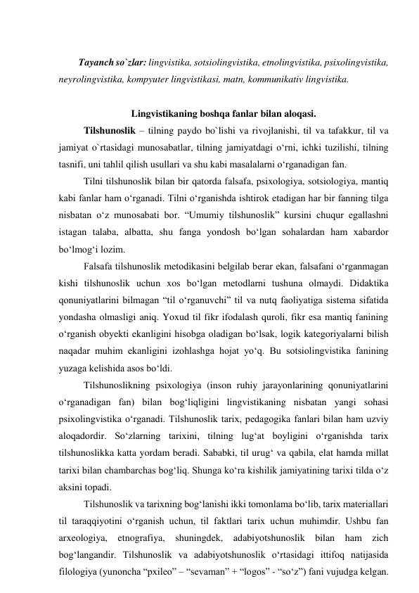  
 
Tayanch so`zlar: lingvistika, sotsiolingvistika, etnolingvistika, psixolingvistika, 
neyrolingvistika, kompyuter lingvistikasi, matn, kommunikativ lingvistika. 
 
Lingvistikaning boshqa fanlar bilan aloqasi.  
Tilshunoslik – tilning paydo bo`lishi va rivojlanishi, til va tafakkur, til va 
jamiyat o`rtasidagi munosabatlar, tilning jamiyatdagi o‘rni, ichki tuzilishi, tilning 
tasnifi, uni tahlil qilish usullari va shu kabi masalalarni o‘rganadigan fan. 
Tilni tilshunoslik bilan bir qatorda falsafa, psixologiya, sotsiologiya, mantiq 
kabi fanlar ham o‘rganadi. Tilni o‘rganishda ishtirok etadigan har bir fanning tilga 
nisbatan o‘z munosabati bor. “Umumiy tilshunoslik” kursini chuqur egallashni 
istagan talaba, albatta, shu fanga yondosh bo‘lgan sohalardan ham xabardor 
bo‘lmog‘i lozim. 
Falsafa tilshunoslik metodikasini belgilab berar ekan, falsafani o‘rganmagan 
kishi tilshunoslik uchun xos bo‘lgan metodlarni tushuna olmaydi. Didaktika 
qonuniyatlarini bilmagan “til o‘rganuvchi” til va nutq faoliyatiga sistema sifatida 
yondasha olmasligi aniq. Yoxud til fikr ifodalash quroli, fikr esa mantiq fanining 
o‘rganish obyekti ekanligini hisobga oladigan bo‘lsak, logik kategoriyalarni bilish 
naqadar muhim ekanligini izohlashga hojat yo‘q. Bu sotsiolingvistika fanining 
yuzaga kelishida asos bo‘ldi. 
Tilshunoslikning psixologiya (inson ruhiy jarayonlarining qonuniyatlarini 
o‘rganadigan fan) bilan bog‘liqligini lingvistikaning nisbatan yangi sohasi 
psixolingvistika o‘rganadi. Tilshunoslik tarix, pedagogika fanlari bilan ham uzviy 
aloqadordir. So‘zlarning tarixini, tilning lug‘at boyligini o‘rganishda tarix 
tilshunoslikka katta yordam beradi. Sababki, til urug‘ va qabila, elat hamda millat 
tarixi bilan chambarchas bog‘liq. Shunga ko‘ra kishilik jamiyatining tarixi tilda o‘z 
aksini topadi. 
Tilshunoslik va tarixning bog‘lanishi ikki tomonlama bo‘lib, tarix materiallari 
til taraqqiyotini o‘rganish uchun, til faktlari tarix uchun muhimdir. Ushbu fan 
arxeologiya, etnografiya, shuningdek, adabiyotshunoslik bilan ham zich 
bog‘langandir. Tilshunoslik va adabiyotshunoslik o‘rtasidagi ittifoq natijasida 
filologiya (yunoncha “pxileo” – “sevaman” + “logos” - “so‘z”) fani vujudga kelgan. 

