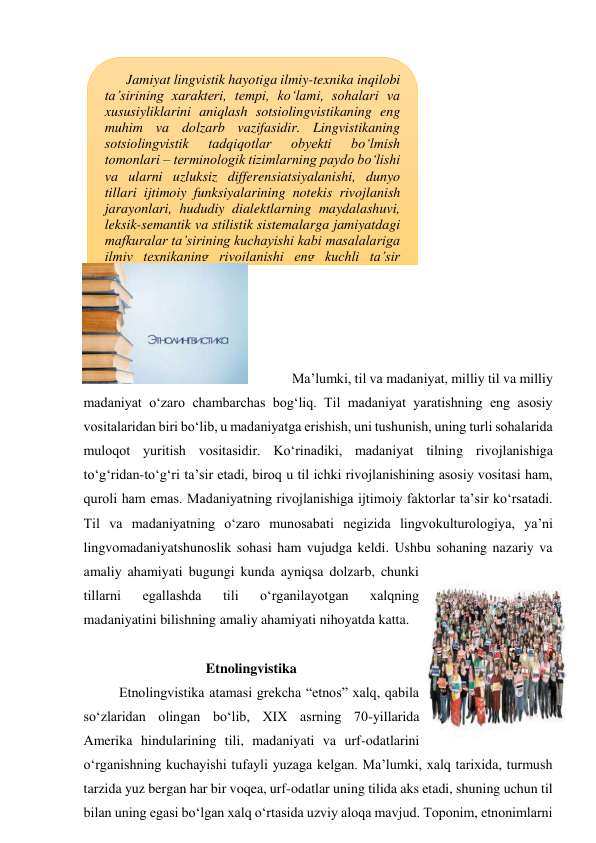  
 
 
 
 
 
 
 
 
 
 
 
 
Ma’lumki, til va madaniyat, milliy til va milliy 
madaniyat o‘zaro chambarchas bog‘liq. Til madaniyat yaratishning eng asosiy 
vositalaridan biri bo‘lib, u madaniyatga erishish, uni tushunish, uning turli sohalarida 
muloqot yuritish vositasidir. Ko‘rinadiki, madaniyat tilning rivojlanishiga 
to‘g‘ridan-to‘g‘ri ta’sir etadi, biroq u til ichki rivojlanishining asosiy vositasi ham, 
quroli ham emas. Madaniyatning rivojlanishiga ijtimoiy faktorlar ta’sir ko‘rsatadi. 
Til va madaniyatning o‘zaro munosabati negizida lingvokulturologiya, ya’ni 
lingvomadaniyatshunoslik sohasi ham vujudga keldi. Ushbu sohaning nazariy va 
amaliy ahamiyati bugungi kunda ayniqsa dolzarb, chunki 
tillarni 
egallashda 
tili 
o‘rganilayotgan 
xalqning 
madaniyatini bilishning amaliy ahamiyati nihoyatda katta. 
 
Etnolingvistika 
Etnolingvistika atamasi grekcha “etnos” xalq, qabila 
so‘zlaridan olingan bo‘lib, XIX asrning 70-yillarida 
Amerika hindularining tili, madaniyati va urf-odatlarini 
o‘rganishning kuchayishi tufayli yuzaga kelgan. Ma’lumki, xalq tarixida, turmush 
tarzida yuz bergan har bir voqea, urf-odatlar uning tilida aks etadi, shuning uchun til 
bilan uning egasi bo‘lgan xalq o‘rtasida uzviy aloqa mavjud. Toponim, etnonimlarni 
Jamiyat lingvistik hayotiga ilmiy-texnika inqilobi 
ta’sirining xarakteri, tempi, ko‘lami, sohalari va 
xususiyliklarini aniqlash sotsiolingvistikaning eng 
muhim va dolzarb vazifasidir. Lingvistikaning 
sotsiolingvistik 
tadqiqotlar 
obyekti 
bo‘lmish 
tomonlari – terminologik tizimlarning paydo bo‘lishi 
va ularni uzluksiz differensiatsiyalanishi, dunyo 
tillari ijtimoiy funksiyalarining notekis rivojlanish 
jarayonlari, hududiy dialektlarning maydalashuvi, 
leksik-semantik va stilistik sistemalarga jamiyatdagi 
mafkuralar ta’sirining kuchayishi kabi masalalariga 
ilmiy texnikaning rivojlanishi eng kuchli ta’sir 
ko‘rsatadi. 
