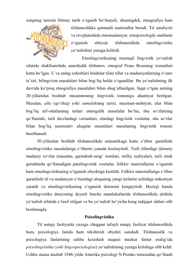xalqning tarixini bilmay turib o‘rganib bo‘lmaydi, shuningdek, etnografiya ham 
tilshunoslikka qimmatli materiallar beradi. Til amaliyoti 
va rivojlanishida etnomadaniyat, etnopsixologik omillarni 
o‘rganish 
ehtiyoji 
tilshunoslikda 
etnolingvistika 
yo‘nalishini yuzaga keltirdi.  
Etnolingvistikaning mustaqil lingvistik yo‘nalish 
sifatida shakllanishida amerikalik tilshunos, etnograf Frans Boasning xizmatlari 
katta bo‘lgan. U va uning izdoshlari hindular tilini tillar va madaniyatlarning o‘zaro 
ta’siri, bilingvizm masalalari bilan bog‘liq holda o‘rgandilar. Bu yo‘nalishning ilk 
davrida ko‘proq etnografiya masalalari bilan shug‘ullanilgan, faqat o‘tgan asrning 
20-yillaridan boshlab muammoning lingvistik tomoniga ahamiyat berilgan. 
Masalan, alla (qo‘shiq) yoki sumalakning tarixi, mazmun-mohiyati, ular bilan 
bog‘liq urf-odatlarning turlari etnorgafik masalalar bo‘lsa, shu so‘zlarning 
qo‘llanishi, turli davrlardagi variantlari, ulardagi lingvistik vositalar, shu so‘zlar 
bilan bog‘liq assotsiativ aloqalar masalalari masalaning lingvistik tomoni 
hisoblanadi.   
50-yillardan boshlab tilshunoslikda semantikaga katta e’tibor qaratilishi 
etnolingvistika masalalariga e’tiborni yanada kuchaytirdi. Turli tillardagi ijtimoiy 
madaniy so‘zlar (masalan, qarindosh-urug‘ nomlari, milliy realiyalar), turli etnik 
guruhlarda qo‘llanadigan paralingvistik vositalar, folklor materiallarini o‘rganish 
ham etnolingvistikaning o‘rganish obyektiga kiritildi. Folklor materiallariga e’tibor 
qaratilishi til va madaniyat o‘rtasidagi aloqaning yangi turlarini ochishga imkoniyat 
yaratdi va etnolingvistikaning o‘rganish doirasini kengaytirdi. Hozirgi kunda 
etnolingvistika dunyoning deyarli barcha mamlakatlarida tilshunoslikda alohida 
yo‘nalish sifatida e’tirof etilgan va bu yo‘nalish bo‘yicha keng tadqiqot ishlari olib 
borilmoqda. 
Psixolingvistika 
Til nutqiy faoliyatda yuzaga chiqqani tufayli nutqiy faoliyat tilshunoslikda 
ham, psixologiya fanida ham tekshirish obyekti sanaladi. Tilshunoslik va 
psixologiya fanlarining ushbu kesishish nuqtasi mazkur fanlar oralig‘ida 
psixolingvistika (yoki lingvopsixologiya) yo‘nalishining yuzaga kelishiga olib keldi. 
Ushbu atama dastlab 1946-yilda Amerika psixologi N.Pronko tomonidan qo‘llandi 
