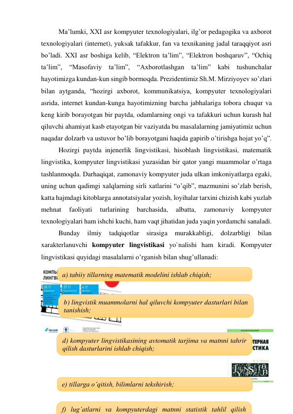 Ma’lumki, XXI asr kompyuter texnologiyalari, ilg’or pedagogika va axborot 
texnologiyalari (internet), yuksak tafakkur, fan va texnikaning jadal taraqqiyot asri 
bo’ladi. XXI asr boshiga kelib, “Elektron ta’lim”, “Elektron boshqaruv”, “Ochiq 
ta’lim”, “Masofaviy ta’lim”, “Axborotlashgan ta’lim” kabi tushunchalar 
hayotimizga kundan-kun singib bormoqda. Prezidentimiz Sh.M. Mirziyoyev so’zlari 
bilan aytganda, “hozirgi axborot, kommunikatsiya, kompyuter texnologiyalari 
asrida, internet kundan-kunga hayotimizning barcha jabhalariga tobora chuqur va 
keng kirib borayotgan bir paytda, odamlarning ongi va tafakkuri uchun kurash hal 
qiluvchi ahamiyat kasb etayotgan bir vaziyatda bu masalalarning jamiyatimiz uchun 
naqadar dolzarb va ustuvor bo’lib borayotgani haqida gapirib o’tirishga hojat yo’q”. 
Hozirgi paytda injenerlik lingvistikasi, hisoblash lingvistikasi, matematik 
lingvistika, kompyuter lingvistikasi yuzasidan bir qator yangi muammolar o’rtaga 
tashlanmoqda. Darhaqiqat, zamonaviy kompyuter juda ulkan imkoniyatlarga egaki, 
uning uchun qadimgi xalqlarning sirli xatlarini “o’qib”, mazmunini so’zlab berish, 
katta hajmdagi kitoblarga annotatsiyalar yozish, loyihalar tarxini chizish kabi yuzlab 
mehnat 
faoliyati 
turlarining 
barchasida, 
albatta, 
zamonaviy 
kompyuter 
texnologiyalari ham ishchi kuchi, ham vaqt jihatidan juda yaqin yordamchi sanaladi.  
Bunday 
ilmiy 
tadqiqotlar 
sirasiga 
murakkabligi, 
dolzarbligi 
bilan 
xarakterlanuvchi kompyuter lingvistikasi yo`nalishi ham kiradi. Kompyuter 
lingvistikasi quyidagi masalalarni o’rganish bilan shug’ullanadi: 
 
 
 
 
 
 
 
 
 
 
 
 
a) tabiiy tillarning matematik modelini ishlab chiqish; 
b) lingvistik muammolarni hal qiluvchi kompyuter dasturlari bilan 
tanishish; 
d) kompyuter lingvistikasining avtomatik tarjima va matnni tahrir 
qilish dasturlarini ishlab chiqish; 
e) tillarga o’qitish, bilimlarni tekshirish; 
f) lug’atlarni va kompyuterdagi matnni statistik tahlil qilish 
