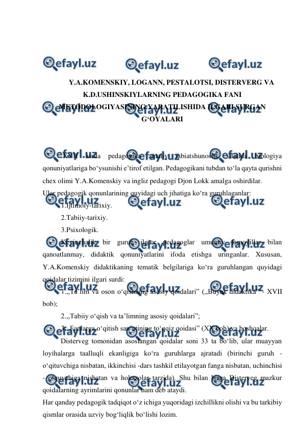  
 
 
 
 
 
Y.A.KOMENSKIY, LOGANN, PESTALOTSI, DISTERVERG VA 
K.D.USHINSKIYLARNING PEDAGOGIKA FANI 
METODOLOGIYASINING YARATILISHIDA ILGARI SURGAN 
G‘OYALARI 
 
 
.XVII 
asrda 
pedagogika 
amaliy 
tabiatshunoslik 
sifatida 
biologiya 
qonuniyatlariga bo‘ysunishi e’tirof etilgan. Pedagogikani tubdan to‘la qayta qurishni 
chex olimi Y.A.Komenskiy va ingliz pedagogi Djon Lokk amalga oshirdilar.  
Ular pedagogik qonunlarining quyidagi uch jihatiga ko‘ra guruhlaganlar: 
1.Ijtimoiy-tarixiy. 
2.Tabiiy-tarixiy. 
3.Psixologik.  
Keyinchalik bir guruh ilg‘or pedagoglar umumiy tamoyillar bilan 
qanoatlanmay, didaktik qonuniyatlarini ifoda etishga uringanlar. Xususan, 
Y.A.Komenskiy didaktikaning tematik belgilariga ko‘ra guruhlangan quyidagi 
qoidalar tizimini ilgari surdi: 
1.,,Ta’lim va oson o‘qishning asosiy qoidalari” (,,Buyuk didaktika” - XVII 
bob); 
2.,,Tabiiy o‘qish va ta’limning asosiy qoidalari”; 
3.,,Fanlarga o‘qitish san’atining to‘qqiz qoidasi” (XX bob) va boshqalar.  
 
Disterveg tomonidan asoslangan qoidalar soni 33 ta bo‘lib, ular muayyan 
loyihalarga taalluqli ekanligiga ko‘ra guruhlarga ajratadi (birinchi guruh - 
o‘qituvchiga nisbatan, ikkinchisi -dars tashkil etilayotgan fanga nisbatan, uchinchisi 
- o‘quvchiga nisbatan va hokazolar tarzida). Shu bilan birga Disterveg mazkur 
qoidalarning ayrimlarini qonunlar ham deb ataydi. 
Har qanday pedagogik tadqiqot o‘z ichiga yuqoridagi izchillikni olishi va bu tarkibiy 
qismlar orasida uzviy bog‘liqlik bo‘lishi lozim. 
