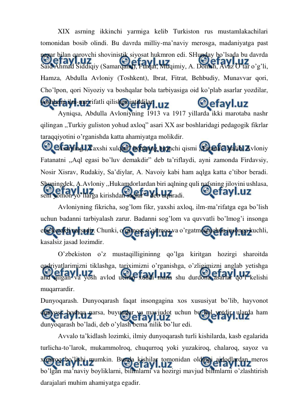  
 
  
XIX asrning ikkinchi yarmiga kelib Turkiston rus mustamlakachilari 
tomonidan bosib olindi. Bu davrda milliy-ma’naviy merosga, madaniyatga past 
nazar bilan qarovchi shovinistik siyosat hukmron edi. SHunday bo’lsada bu davrda 
Said Ahmad Siddiqiy (Samarqand), Furqat, Muqimiy, A. Donish, Avaz O’tar o’g’li, 
Hamza, Abdulla Avloniy (Toshkent), Ibrat, Fitrat, Behbudiy, Munavvar qori, 
Cho’lpon, qori Niyoziy va boshqalar bola tarbiyasiga oid ko’plab asarlar yozdilar, 
yoshlarni ilm-ma’rifatli qilishga intildilar.  
Ayniqsa, Abdulla Avloniyning 1913 va 1917 yillarda ikki marotaba nashr 
qilingan ,,Turkiy guliston yohud axloq” asari XX asr boshlaridagi pedagogik fikrlar 
taraqqiyotini o’rganishda katta ahamiyatga molikdir. 
Asarning ,,Yaxshi xulqlar” bobining birinchi qismi ,,Fatanat” atalib, Avloniy 
Fatanatni ,,Aql egasi bo’luv demakdir” deb ta’riflaydi, ayni zamonda Firdavsiy, 
Nosir Xisrav, Rudakiy, Sa’diylar, A. Navoiy kabi ham aqlga katta e’tibor beradi. 
Shuningdek, A.Avloniy ,,Hukamdorlardan biri aqlning quli nafsning jilovini ushlasa, 
seni yomon yo’llarga kirishdan saqlar”- deb uqtiradi. 
Avloniyning fikricha, sog’lom fikr, yaxshi axloq, ilm-ma’rifatga ega bo’lish 
uchun badanni tarbiyalash zarur. Badanni sog’lom va quvvatli bo’lmog’i insonga 
eng kerakli narsadir. Chunki, o’qimoq, o’qitmoq va o’rgatmoq uchun insonga kuchli, 
kasalsiz jasad lozimdir.  
O’zbekiston o’z mustaqilligininng qo’lga kiritgan hozirgi sharoitda 
qadriyatlarimizni tiklashga, tariximizni o’rganishga, o’zligimizni anglab yetishga 
ahd qilgan va yosh avlod uchun xuddi mana shu durdona asarlar qo’l kelishi 
muqarrardir. 
Dunyoqarash. Dunyoqarash faqat insongagina xos xususiyat bo’lib, hayvonot 
dunyosi, boshqa narsa, buyumlar va mavjudot uchun bu hol yotdir, ularda ham 
dunyoqarash bo’ladi, deb o’ylash bema’nilik bo’lur edi. 
Avvalo ta’kidlash lozimki, ilmiy dunyoqarash turli kishilarda, kasb egalarida 
turlicha-to’larok, mukammolroq, chuqurroq yoki yuzakiroq, chalaroq, sayoz va 
xomroq bo’lishi mumkin. Bunda kishilar tomonidan oldingi ajdodlardan meros 
bo’lgan ma’naviy boyliklarni, bilimlarni va hozirgi mavjud bilimlarni o’zlashtirish 
darajalari muhim ahamiyatga egadir. 
