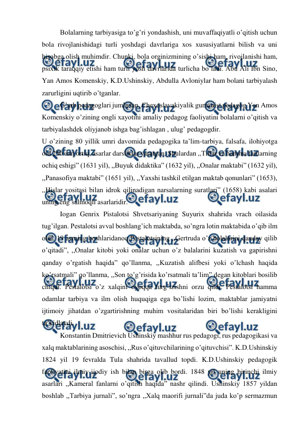  
 
Bolalarning tarbiyasiga to’g’ri yondashish, uni muvaffaqiyatli o’qitish uchun 
bola rivojlanishidagi turli yoshdagi davrlariga xos xususiyatlarni bilish va uni 
hisobga olish muhimdir. Chunki, bola orginizmining o’sishi ham, rivojlanishi ham, 
psixik taraqqiy etishi ham turli yosh davrlarida turlicha bo’ladi. Abu Ali Ibn Sino, 
Yan Amos Komenskiy, K.D.Ushinskiy, Abdulla Avloniylar ham bolani tarbiyalash 
zarurligini uqtirib o’tganlar. 
G’arb pedagoglari jumladan, Chexoslavakiyalik gumanist pedagog Yan Amos 
Komenskiy o’zining ongli xayotini amaliy pedagog faoliyatini bolalarni o’qitish va 
tarbiyalashdek oliyjanob ishga bag’ishlagan , ulug’ pedagogdir. 
U o’zining 80 yillik umri davomida pedagogika ta’lim-tarbiya, falsafa, ilohiyotga 
oid 250 dan ortiq, asarlar darsliklar yaratgan. Shulardan ,,Tillar va hamma fanlarning 
ochiq eshigi” (1631 yil), ,,Buyuk didaktika” (1632 yil), ,,Onalar maktabi” (1632 yil), 
,,Panasofiya maktabi” (1651 yil), ,,Yaxshi tashkil etilgan maktab qonunlari” (1653), 
,,Hislar vositasi bilan idrok qilinadigan narsalarning suratlari” (1658) kabi asalari 
uning eng salmoqli asarlaridir. 
Iogan Genrix Pistalotsi Shvetsariyaning Suyurix shahrida vrach oilasida 
tug’ilgan. Pestalotsi avval boshlang’ich maktabda, so’ngra lotin maktabida o’qib ilm 
oldi. 19 asrning boshlaridanoq Pestalotsining ,,Gertruda o’z bolalarini qanday qilib 
o’qitadi”, ,,Onalar kitobi yoki onalar uchun o’z balalarini kuzatish va gapirishni 
qanday o’rgatish haqida” qo’llanma, ,,Kuzatish alifbesi yoki o’lchash haqida 
ko’rsatmali” qo’llanma, ,,Son to’g’risida ko’rsatmali ta’lim” degan kitoblari bosilib 
chiqdi. Pestalotsi o’z xalqini oyoqqa turg’izishni orzu qildi. Pestalotsi hamma 
odamlar tarbiya va ilm olish huquqiga ega bo’lishi lozim, maktablar jamiyatni 
ijtimoiy jihatdan o’zgartirishning muhim vositalaridan biri bo’lishi kerakligini 
ta’kidlaydi. 
Konstantin Dmitrievich Ushinskiy mashhur rus pedagogi, rus pedagogikasi va 
xalq maktablarining asoschisi, ,,Rus o’qituvchilarining o’qituvchisi”. K.D.Ushinskiy 
1824 yil 19 fevralda Tula shahrida tavallud topdi. K.D.Ushinskiy pedagogik 
faoliyatini ilmiy-ijodiy ish bilan birga olib bordi. 1848 yil uning birinchi ilmiy 
asarlari ,,Kameral fanlarni o’qitish haqida” nashr qilindi. Ushinskiy 1857 yildan 
boshlab ,,Tarbiya jurnali”, so’ngra ,,Xalq maorifi jurnali”da juda ko’p sermazmun 
