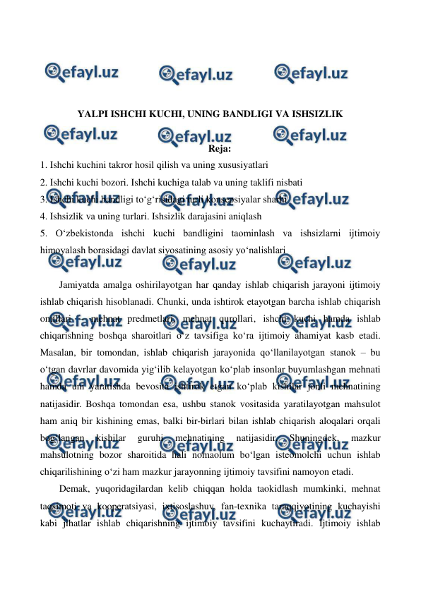  
 
 
 
 
 
YALPI ISHCHI KUCHI, UNING BANDLIGI VA ISHSIZLIK 
 
Reja: 
1. Ishchi kuchini takror hosil qilish va uning xususiyatlari 
2. Ishchi kuchi bozori. Ishchi kuchiga talab va uning taklifi nisbati 
3. Ishchi kuchi bandligi to‘g‘risidagi turli konsepsiyalar sharhi 
4. Ishsizlik va uning turlari. Ishsizlik darajasini aniqlash 
5. O‘zbekistonda ishchi kuchi bandligini taominlash va ishsizlarni ijtimoiy 
himoyalash borasidagi davlat siyosatining asosiy yo‘nalishlari 
 
Jamiyatda amalga oshirilayotgan har qanday ishlab chiqarish jarayoni ijtimoiy 
ishlab chiqarish hisoblanadi. Chunki, unda ishtirok etayotgan barcha ishlab chiqarish 
omillari – mehnat predmetlari, mehnat qurollari, ishchi kuchi hamda ishlab 
chiqarishning boshqa sharoitlari o‘z tavsifiga ko‘ra ijtimoiy ahamiyat kasb etadi. 
Masalan, bir tomondan, ishlab chiqarish jarayonida qo‘llanilayotgan stanok – bu 
o‘tgan davrlar davomida yig‘ilib kelayotgan ko‘plab insonlar buyumlashgan mehnati 
hamda uni yaratishda bevosita ishtirok etgan ko‘plab kishilar jonli mehnatining 
natijasidir. Boshqa tomondan esa, ushbu stanok vositasida yaratilayotgan mahsulot 
ham aniq bir kishining emas, balki bir-birlari bilan ishlab chiqarish aloqalari orqali 
bog‘langan 
kishilar 
guruhi 
mehnatining 
natijasidir. 
Shuningdek, 
mazkur 
mahsulotning bozor sharoitida hali nomaolum bo‘lgan isteomolchi uchun ishlab 
chiqarilishining o‘zi ham mazkur jarayonning ijtimoiy tavsifini namoyon etadi. 
Demak, yuqoridagilardan kelib chiqqan holda taokidlash mumkinki, mehnat 
taqsimoti va kooperatsiyasi, ixtisoslashuv, fan-texnika taraqqiyotining kuchayishi 
kabi jihatlar ishlab chiqarishning ijtimoiy tavsifini kuchaytiradi. Ijtimoiy ishlab 
