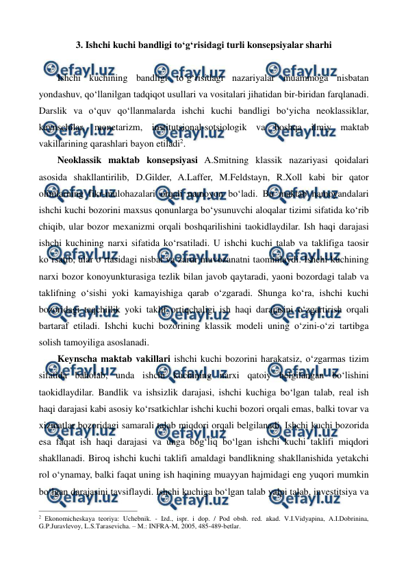  
 
3. Ishchi kuchi bandligi to‘g‘risidagi turli konsepsiyalar sharhi 
 
Ishchi kuchining bandligi to‘g‘risidagi nazariyalar muammoga nisbatan 
yondashuv, qo‘llanilgan tadqiqot usullari va vositalari jihatidan bir-biridan farqlanadi. 
Darslik va o‘quv qo‘llanmalarda ishchi kuchi bandligi bo‘yicha neoklassiklar, 
keynschilar, monetarizm, institutsional-sotsiologik va boshqa ilmiy maktab 
vakillarining qarashlari bayon etiladi2.    
Neoklassik maktab konsepsiyasi A.Smitning klassik nazariyasi qoidalari 
asosida shakllantirilib, D.Gilder, A.Laffer, M.Feldstayn, R.Xoll kabi bir qator 
olimlarning fikr-mulohazalari orqali namoyon bo‘ladi. Bu maktab namoyandalari 
ishchi kuchi bozorini maxsus qonunlarga bo‘ysunuvchi aloqalar tizimi sifatida ko‘rib 
chiqib, ular bozor mexanizmi orqali boshqarilishini taokidlaydilar. Ish haqi darajasi 
ishchi kuchining narxi sifatida ko‘rsatiladi. U ishchi kuchi talab va taklifiga taosir 
ko‘rsatib, ular o‘rtasidagi nisbat va zarur muvozanatni taominlaydi. Ishchi kuchining 
narxi bozor konoyunkturasiga tezlik bilan javob qaytaradi, yaoni bozordagi talab va 
taklifning o‘sishi yoki kamayishiga qarab o‘zgaradi. Shunga ko‘ra, ishchi kuchi 
bozoridagi taqchillik yoki taklif ortiqchaligi ish haqi darajasini o‘zgartirish orqali 
bartaraf etiladi. Ishchi kuchi bozorining klassik modeli uning o‘zini-o‘zi tartibga 
solish tamoyiliga asoslanadi. 
Keynscha maktab vakillari ishchi kuchi bozorini harakatsiz, o‘zgarmas tizim 
sifatida baholab, unda ishchi kuchining narxi qatoiy belgilangan bo‘lishini 
taokidlaydilar. Bandlik va ishsizlik darajasi, ishchi kuchiga bo‘lgan talab, real ish 
haqi darajasi kabi asosiy ko‘rsatkichlar ishchi kuchi bozori orqali emas, balki tovar va 
xizmatlar bozoridagi samarali talab miqdori orqali belgilanadi. Ishchi kuchi bozorida 
esa faqat ish haqi darajasi va unga bog‘liq bo‘lgan ishchi kuchi taklifi miqdori 
shakllanadi. Biroq ishchi kuchi taklifi amaldagi bandlikning shakllanishida yetakchi 
rol o‘ynamay, balki faqat uning ish haqining muayyan hajmidagi eng yuqori mumkin 
bo‘lgan darajasini tavsiflaydi. Ishchi kuchiga bo‘lgan talab yalpi talab, investitsiya va 
                                                          
 
2 Ekonomichеskaya tеoriya: Uchеbnik. - Izd., ispr. i dop. / Pod obsh. rеd. akad. V.I.Vidyapina, A.I.Dobrinina, 
G.P.Juravlеvoy, L.S.Tarasеvicha. – M.: INFRA-M, 2005, 485-489-bеtlar. 
 
