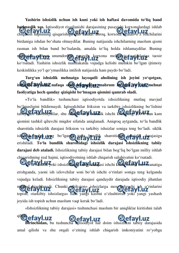  
 
Yashirin ishsizlik uchun ish kuni yoki ish haftasi davomida to‘liq band 
bo‘lmaslik xos. Iqtisodiyot rivojlanishi darajasining pasayishi korxonalardagi ishlab 
chiqarish hajmining qisqarishiga olib keladi. Biroq, korxona egalari o‘z ishchilarini 
birdaniga ishdan bo‘shata olmaydilar. Buning natijasida ishchilarning maolum qismi 
rasman ish bilan band bo‘lsalarda, amalda to‘liq holda ishlamaydilar. Buning 
natijasida mehnat unumdorligi pasayib, korxona moliyaviy natijalariga taosir 
ko‘rsatadi. Yashirin ishsizlik mamlakatda vujudga kelishi mumkin bo‘lgan ijtimoiy 
keskinlikka yo‘l qo‘ymaslikka intilish natijasida ham paydo bo‘ladi.    
Turg‘un ishsizlik mehnatga layoqatli aholining ish joyini yo‘qotgan, 
ishsizlik bo‘yicha nafaqa olish huquqidan mahrum bo‘lgan va faol mehnat 
faoliyatiga hech qanday qiziqishi bo‘lmagan qismini qamrab oladi. 
«To‘la bandlik» tushunchasi iqtisodiyotda ishsizlikning mutlaq mavjud 
bo‘lmasligini bildirmaydi. Iqtisodchilar friksion va tarkibiy ishsizlikning bo‘lishini 
tabiiy deb hisoblaydilar, shu sababli to‘la bandlik ishchi kuchining 100% dan kam 
qismini tashkil qiluvchi miqdor sifatida aniqlanadi. Aniqroq aytganda, to‘la bandlik 
sharoitida ishsizlik darajasi friksion va tarkibiy ishsizlar soniga teng bo‘ladi. siklik 
ishsizlik nolga teng bo‘lganda to‘la bandlik sharoitidagi ishsizlik darajasiga 
erishiladi. To‘la bandlik sharoitidagi ishsizlik darajasi ishsizlikning tabiiy 
darajasi deb ataladi. Ishsizlikning tabiiy darajasi bilan bog‘liq bo‘lgan milliy ishlab 
chiqarishning real hajmi, iqtisodiyotning ishlab chiqarish salohiyatini ko‘rsatadi.  
To‘la bandlik yoki ishsizlikning tabiiy darajasi ishchi kuchi bozori muvozanatiga 
erishganda, yaoni ish izlovchilar soni bo‘sh ishchi o‘rinlari soniga teng kelganda 
vujudga keladi. Ishsizlikning tabiiy darajasi qandaydir darajada iqtisodiy jihatdan 
maqbul hisoblanadi. Chunki «friksion» ishsizlarga mos keluvchi ish o‘rinlarini 
topish, «tarkibiy ishsizlarga» ham yangi kasbni o‘zlashtirish yoki yangi yashash 
joyida ish topish uchun maolum vaqt kerak bo‘ladi.  
«Ishsizlikning tabiiy darajasi» tushunchasi maolum bir aniqliklar kiritishni talab 
qiladi. 
Birinchidan, bu tushuncha iqtisodiyot har doim ishsizlikni tabiiy darajasida 
amal qilishi va shu orqali o‘zining ishlab chiqarish imkoniyatini ro‘yobga 
