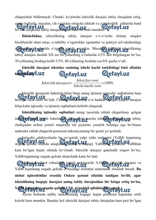  
 
chiqarishini bildirmaydi. Chunki, ko‘pincha ishsizlik darajasi tabiiy darajadan ortiq, 
ayrim hollarda, masalan, ish vaqtidan ortiqcha ishlash va o‘rindoshlik  ishlarida band 
bo‘lish natijasida tabiiy darajadan past ham bo‘lishi mumkin.  
Ikkinchidan, ishsizlikning tabiiy darajasi o‘z-o‘zicha doimiy miqdor 
hisoblanishi shart emas, u tarkibiy o‘zgarishlar (qonunlar va jamiyat urf-odatlaridagi 
o‘zgarishlar) oqibatida o‘zgarib turishi mumkin. Masalan, AQShda ishsizlikning 
tabiiy darajasi dastlab XX asr 60-yillarining o‘rtalarida 4,5% deb belgilangan bo‘lsa, 
70-yillarning boshiga kelib 5,5%, 80-yillarning boshida esa 6% gacha o‘sdi. 
Ishsizlik darajasi ishsizlar sonining ishchi kuchi tarkibidagi foizi sifatida 
hisoblanadi. 
%.
100


soni
kuchi
Ishchi
soni
Ishsizlar
darajasi
Ishsizlik
 
Ishsizlik darajasini baholash bilan birga uning ijtimoiy-iqtisodiy oqibatlarini ham 
hisobga olish zarur bo‘ladi. Chunki ishsizlikning o‘zi haddan tashqari yuqori darajasi 
bilan katta iqtisodiy va ijtimoiy oqibatlarni keltirib chiqaradi. 
Ishsizlikning iqtisodiy oqibatlari uning taosirida ishlab chiqarilmay qolgan 
mahsulot hajmi orqali baholanadi. Iqtisodiyot barcha ishlashni xohlagan va ishlay 
oladiganlar uchun yetarli miqdorda ish joylarini yaratish holatiga ega bo‘lmasa 
mahsulot ishlab chiqarish potensial imkoniyatining bir qismi yo‘qotiladi. 
Iqtisodiy adabiyotlarda bu yo‘qotish yalpi ichki mahsulot (YaIM) hajmining 
orqada qolishi sifatida aniqlanadi hamda u haqiqiy YaIMning potensial YaIMdan 
kam bo‘lgan hajmi sifatida ko‘rinadi. Ishsizlik darajasi qanchalik yuqori bo‘lsa, 
YaIM hajmining orqada qolishi shunchalik katta bo‘ladi.  
Makroiqtisodiyot sohasidagi taniqli tadqiqotchi A.Ouken ishsizlik darajasi va 
YaIM hajmining orqada qolishi o‘rtasidagi nisbatini matematik ifodalab beradi. Bu 
nisbat iqtisodchilar orasida Ouken qonuni sifatida tanilgan bo‘lib, agar 
ishsizlikning haqiqiy darajasi uning tabiiy darajasidan bir foizga ortiq bo‘lsa, 
YaIM hajmining orqada qolishi 2,5% ni tashkil qilishini ko‘rsatadi.  
Ayrim hollarda milliy mahsulotning haqiqiy hajmi potensial hajmidan ortib 
ketishi ham mumkin. Bunday hol ishsizlik darajasi tabiiy darajadan ham past bo‘lgan 
