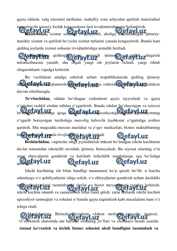  
 
qayta ishlash, xalq isteomol mollarini, mahalliy xom ashyodan qurilish materiallari 
tayyorlovchi xususiy kichik korxonalarni faol rivojlantirishni rag‘batlantirish. 
Ikkinchidan, xizmat sohasini rivojlantirish, aholiga ko‘rsatiladigan ijtimoiy-
maishiy xizmat va qurilish bo‘yicha xizmat turlarini yanada kengaytirish. Bunda ham 
qishloq joylarda xizmat sohasini rivojlantirishga ustunlik beriladi. 
Uchinchidan, 
qishloqda 
keng 
tarmoqli 
ijtimoiy 
va 
ishlab 
chiqarish 
infratuzilmasini yaratib, shu orqali yangi ish joylarini ochish, yangi ishlab 
chiqarishlarni vujudga keltirish. 
Bu vazifalarni amalga oshirish uchun respublikamizda qishloq ijtimoiy 
infratuzilmasini rivojlantirish dasturlarini amalga oshirish bo‘yicha ishlar uzluksiz 
davom ettirilmoqda.  
To‘rtinchidan, ishdan bo‘shagan xodimlarni qayta tayyorlash va qayta 
o‘qitishni tashkil etishni tubdan o‘zgartirish. Bunda ishdan bo‘shayotgan va ixtisosi 
bo‘lmagan shaxslarga qisqa davrda, bozor iqtisodiyotiga hamda iqtisodiyotning 
o‘zgarib borayotgan tuzilishiga muvofiq keluvchi kasbkorni o‘rgatishga eotibor 
qaratish. Shu maqsadda maxsus maslahat va o‘quv markazlari, biznes maktablarning 
keng tarmog‘ini yanada rivojlantirish ko‘zda tutiladi. 
Beshinchidan, vaqtincha ishga joylashtirish imkoni bo‘lmagan ishchi kuchlarini 
davlat tomonidan ishonchli ravishda ijtimoiy himoyalash. Bu siyosat ularning o‘ta 
zarur ehtiyojlarini qondirish va kafolatli tirikchilik manbalariga ega bo‘lishga 
qaratiladi. 
Ishchi kuchining ish bilan bandligi muammosi ko‘p qirrali bo‘lib, u barcha 
odamlarga o‘z qobiliyatlarini ishga solish, o‘z ehtiyojlarini qondirish uchun dastlabki 
teng imkoniyatlarni taominlovchi davlat va bozor mexanizmini vujudga keltirish; 
ishchi kuchini unumli va samarali ish bilan band qilish; zarur hollarda ishchi kuchini 
iqtisodiyot tarmoqlari va sohalari o‘rtasida qayta taqsimlash kabi masalalarni ham o‘z 
ichiga oladi. 
Mamlakatimiz Birinchi Prezidenti «Jahon moliyaviy-iqtisodiy inqirozi, 
O‘zbekiston sharoitida uni bartaraf etishning yo‘llari va choralari» nomli asarida 
xizmat ko‘rsatish va kichik biznes sohasini aholi bandligini taominlash va 
