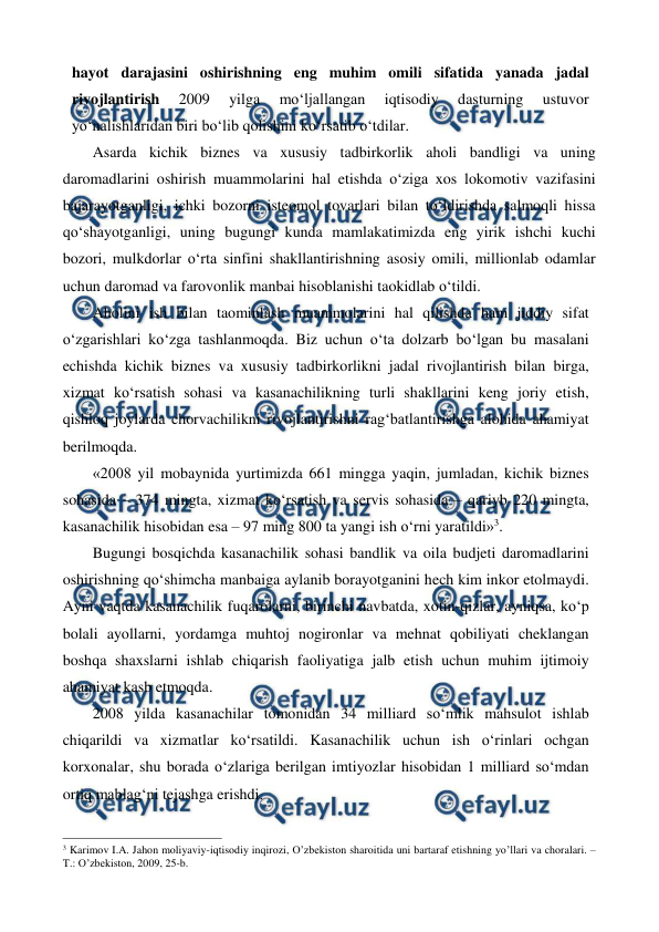  
 
hayot darajasini oshirishning eng muhim omili sifatida yanada jadal 
rivojlantirish 
2009 
yilga 
mo‘ljallangan 
iqtisodiy 
dasturning 
ustuvor 
yo‘nalishlaridan biri bo‘lib qolishini ko‘rsatib o‘tdilar.  
Asarda kichik biznes va xususiy tadbirkorlik aholi bandligi va uning 
daromadlarini oshirish muammolarini hal etishda o‘ziga xos lokomotiv vazifasini 
bajarayotganligi, ichki bozorni isteomol tovarlari bilan to‘ldirishda salmoqli hissa 
qo‘shayotganligi, uning bugungi kunda mamlakatimizda eng yirik ishchi kuchi 
bozori, mulkdorlar o‘rta sinfini shakllantirishning asosiy omili, millionlab odamlar 
uchun daromad va farovonlik manbai hisoblanishi taokidlab o‘tildi. 
Aholini ish bilan taominlash muammolarini hal qilishda ham jiddiy sifat 
o‘zgarishlari ko‘zga tashlanmoqda. Biz uchun o‘ta dolzarb bo‘lgan bu masalani 
echishda kichik biznes va xususiy tadbirkorlikni jadal rivojlantirish bilan birga, 
xizmat ko‘rsatish sohasi va kasanachilikning turli shakllarini keng joriy etish, 
qishloq joylarda chorvachilikni rivojlantirishni rag‘batlantirishga alohida ahamiyat 
berilmoqda.  
«2008 yil mobaynida yurtimizda 661 mingga yaqin, jumladan, kichik biznes 
sohasida – 374 mingta, xizmat ko‘rsatish va servis sohasida – qariyb 220 mingta, 
kasanachilik hisobidan esa – 97 ming 800 ta yangi ish o‘rni yaratildi»3.  
Bugungi bosqichda kasanachilik sohasi bandlik va oila budjeti daromadlarini 
oshirishning qo‘shimcha manbaiga aylanib borayotganini hech kim inkor etolmaydi. 
Ayni vaqtda kasanachilik fuqarolarni, birinchi navbatda, xotin-qizlar, ayniqsa, ko‘p 
bolali ayollarni, yordamga muhtoj nogironlar va mehnat qobiliyati cheklangan 
boshqa shaxslarni ishlab chiqarish faoliyatiga jalb etish uchun muhim ijtimoiy 
ahamiyat kasb etmoqda.  
2008 yilda kasanachilar tomonidan 34 milliard so‘mlik mahsulot ishlab 
chiqarildi va xizmatlar ko‘rsatildi. Kasanachilik uchun ish o‘rinlari ochgan 
korxonalar, shu borada o‘zlariga berilgan imtiyozlar hisobidan 1 milliard so‘mdan 
ortiq mablag‘ni tejashga erishdi.  
                                                          
 
3 Karimov I.A. Jahon moliyaviy-iqtisodiy inqirozi, O’zbеkiston sharoitida uni bartaraf etishning yo’llari va choralari. – 
T.: O’zbеkiston, 2009, 25-b. 
