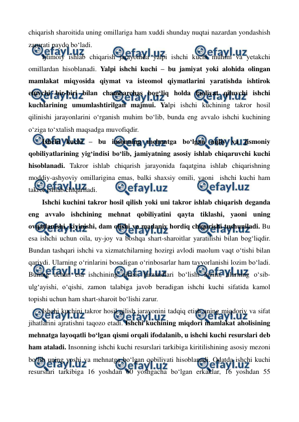  
 
chiqarish sharoitida uning omillariga ham xuddi shunday nuqtai nazardan yondashish 
zarurati paydo bo‘ladi. 
Ijtimoiy ishlab chiqarish jarayonida yalpi ishchi kuchi muhim va yetakchi 
omillardan hisoblanadi. Yalpi ishchi kuchi – bu jamiyat yoki alohida olingan 
mamlakat miqyosida qiymat va isteomol qiymatlarini yaratishda ishtirok 
etuvchi bir-biri bilan chambarchas bog‘liq holda faoliyat qiluvchi ishchi 
kuchlarining umumlashtirilgan majmui. Yalpi ishchi kuchining takror hosil 
qilinishi jarayonlarini o‘rganish muhim bo‘lib, bunda eng avvalo ishchi kuchining 
o‘ziga to‘xtalish maqsadga muvofiqdir.    
Ishchi kuchi – bu insonning mehnatga bo‘lgan aqliy va jismoniy 
qobiliyatlarining yig‘indisi bo‘lib, jamiyatning asosiy ishlab chiqaruvchi kuchi 
hisoblanadi. Takror ishlab chiqarish jarayonida faqatgina ishlab chiqarishning 
moddiy-ashyoviy omillarigina emas, balki shaxsiy omili, yaoni  ishchi kuchi ham 
takror ishlab chiqariladi.  
Ishchi kuchini takror hosil qilish yoki uni takror ishlab chiqarish deganda 
eng avvalo ishchining mehnat qobiliyatini qayta tiklashi, yaoni uning 
ovqatlanishi, kiyinishi, dam olishi va madaniy hordiq chiqarishi tushuniladi. Bu 
esa ishchi uchun oila, uy-joy va boshqa shart-sharoitlar yaratilishi bilan bog‘liqdir. 
Bundan tashqari ishchi va xizmatchilarning hozirgi avlodi maolum vaqt o‘tishi bilan 
qariydi. Ularning o‘rinlarini bosadigan o‘rinbosarlar ham tayyorlanishi lozim bo‘ladi. 
Buning uchun esa ishchining oilasi, farzandlari bo‘lishi lozim, ularning o‘sib-
ulg‘ayishi, o‘qishi, zamon talabiga javob beradigan ishchi kuchi sifatida kamol 
topishi uchun ham shart-sharoit bo‘lishi zarur.     
Ishchi kuchini takror hosil qilish jarayonini tadqiq etish uning miqdoriy va sifat 
jihatlarini ajratishni taqozo etadi. Ishchi kuchining miqdori mamlakat aholisining 
mehnatga layoqatli bo‘lgan qismi orqali ifodalanib, u ishchi kuchi resurslari deb 
ham ataladi. Insonning ishchi kuchi resurslari tarkibiga kiritilishining asosiy mezoni 
bo‘lib uning yoshi va mehnatga bo‘lgan qobiliyati hisoblanadi. Odatda ishchi kuchi 
resurslari tarkibiga 16 yoshdan 60 yoshgacha bo‘lgan erkaklar, 16 yoshdan 55 
