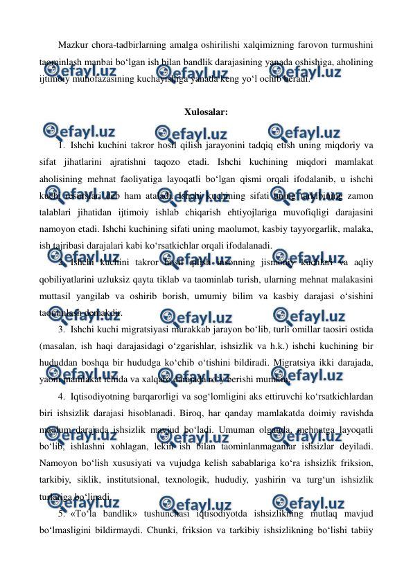  
 
Mazkur chora-tadbirlarning amalga oshirilishi xalqimizning farovon turmushini 
taominlash manbai bo‘lgan ish bilan bandlik darajasining yanada oshishiga, aholining 
ijtimoiy muhofazasining kuchayishiga yanada keng yo‘l ochib beradi. 
 
Xulosalar: 
 
1. Ishchi kuchini takror hosil qilish jarayonini tadqiq etish uning miqdoriy va 
sifat jihatlarini ajratishni taqozo etadi. Ishchi kuchining miqdori mamlakat 
aholisining mehnat faoliyatiga layoqatli bo‘lgan qismi orqali ifodalanib, u ishchi 
kuchi resurslari deb ham ataladi. Ishchi kuchining sifati uning tarkibining zamon 
talablari jihatidan ijtimoiy ishlab chiqarish ehtiyojlariga muvofiqligi darajasini 
namoyon etadi. Ishchi kuchining sifati uning maolumot, kasbiy tayyorgarlik, malaka, 
ish tajribasi darajalari kabi ko‘rsatkichlar orqali ifodalanadi. 
2. Ishchi kuchini takror hosil qilish insonning jismoniy kuchlari va aqliy 
qobiliyatlarini uzluksiz qayta tiklab va taominlab turish, ularning mehnat malakasini 
muttasil yangilab va oshirib borish, umumiy bilim va kasbiy darajasi o‘sishini 
taominlash demakdir. 
3. Ishchi kuchi migratsiyasi murakkab jarayon bo‘lib, turli omillar taosiri ostida 
(masalan, ish haqi darajasidagi o‘zgarishlar, ishsizlik va h.k.) ishchi kuchining bir 
hududdan boshqa bir hududga ko‘chib o‘tishini bildiradi. Migratsiya ikki darajada, 
yaoni mamlakat ichida va xalqaro darajada ro‘y berishi mumkin. 
4. Iqtisodiyotning barqarorligi va sog‘lomligini aks ettiruvchi ko‘rsatkichlardan 
biri ishsizlik darajasi hisoblanadi. Biroq, har qanday mamlakatda doimiy ravishda 
maolum darajada ishsizlik mavjud bo‘ladi. Umuman olganda, mehnatga layoqatli 
bo‘lib, ishlashni xohlagan, lekin ish bilan taominlanmaganlar ishsizlar deyiladi. 
Namoyon bo‘lish xususiyati va vujudga kelish sabablariga ko‘ra ishsizlik friksion, 
tarkibiy, siklik, institutsional, texnologik, hududiy, yashirin va turg‘un ishsizlik 
turlariga bo‘linadi.  
5. «To‘la bandlik» tushunchasi iqtisodiyotda ishsizlikning mutlaq mavjud 
bo‘lmasligini bildirmaydi. Chunki, friksion va tarkibiy ishsizlikning bo‘lishi tabiiy 
